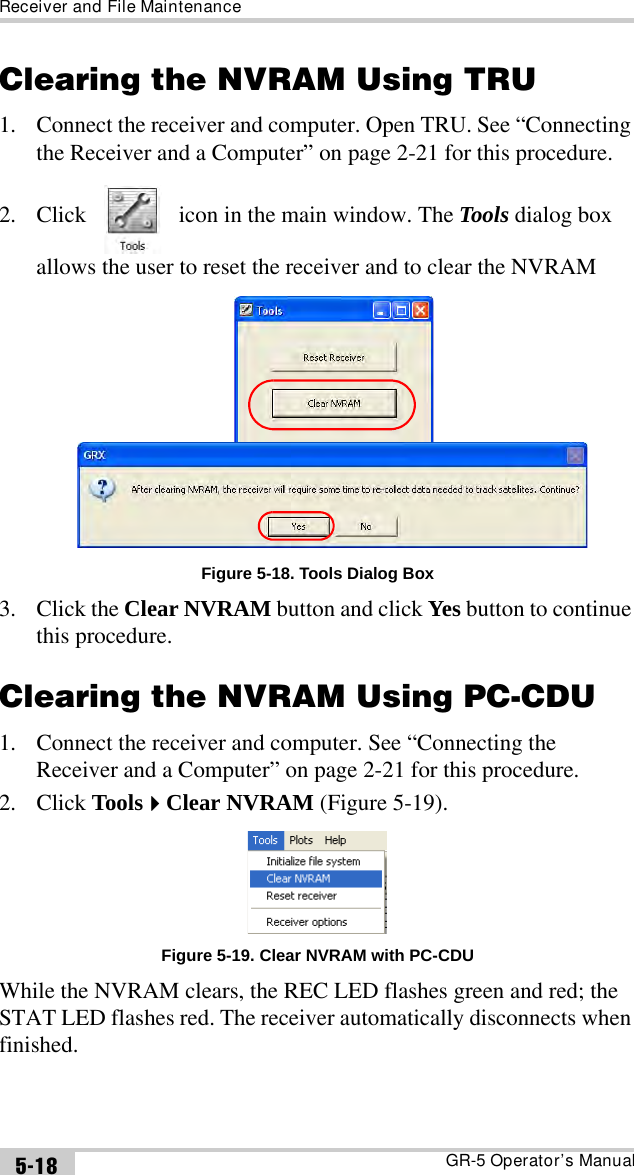 Receiver and File MaintenanceGR-5 Operator’s Manual5-18Clearing the NVRAM Using TRU1. Connect the receiver and computer. Open TRU. See “Connecting the Receiver and a Computer” on page 2-21 for this procedure.2. Click   icon in the main window. The Tools dialog box allows the user to reset the receiver and to clear the NVRAMFigure 5-18. Tools Dialog Box3. Click the Clear NVRAM button and click Yes button to continue this procedure. Clearing the NVRAM Using PC-CDU1. Connect the receiver and computer. See “Connecting the Receiver and a Computer” on page 2-21 for this procedure.2. Click ToolsClear NVRAM (Figure 5-19). Figure 5-19. Clear NVRAM with PC-CDUWhile the NVRAM clears, the REC LED flashes green and red; the STAT LED flashes red. The receiver automatically disconnects when finished. 
