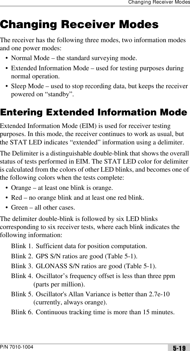 Changing Receiver ModesP/N 7010-1004 5-19Changing Receiver ModesThe receiver has the following three modes, two information modes and one power modes:• Normal Mode – the standard surveying mode. • Extended Information Mode – used for testing purposes during normal operation.• Sleep Mode – used to stop recording data, but keeps the receiver powered on “standby”. Entering Extended Information ModeExtended Information Mode (EIM) is used for receiver testing purposes. In this mode, the receiver continues to work as usual, but the STAT LED indicates “extended” information using a delimiter.The Delimiter is a distinguishable double-blink that shows the overall status of tests performed in EIM. The STAT LED color for delimiter is calculated from the colors of other LED blinks, and becomes one of the following colors when the tests complete:• Orange – at least one blink is orange. • Red – no orange blink and at least one red blink. • Green – all other cases.The delimiter double-blink is followed by six LED blinks corresponding to six receiver tests, where each blink indicates the following information:Blink 1. Sufficient data for position computation.Blink 2. GPS S/N ratios are good (Table 5-1).Blink 3. GLONASS S/N ratios are good (Table 5-1).Blink 4. Oscillator’s frequency offset is less than three ppm (parts per million).Blink 5. Oscillator&apos;s Allan Variance is better than 2.7e-10 (currently, always orange).Blink 6. Continuous tracking time is more than 15 minutes.