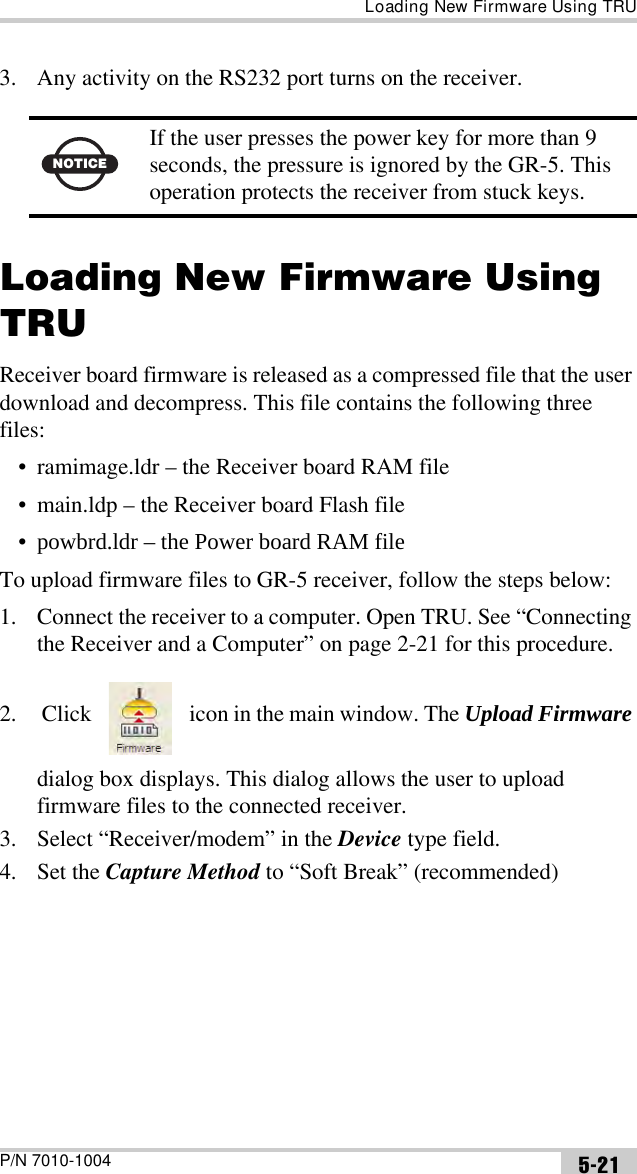 Loading New Firmware Using TRUP/N 7010-1004 5-213. Any activity on the RS232 port turns on the receiver.Loading New Firmware Using TRUReceiver board firmware is released as a compressed file that the user download and decompress. This file contains the following three files:• ramimage.ldr – the Receiver board RAM file• main.ldp – the Receiver board Flash file•powbrd.ldr – the Power board RAM fileTo upload firmware files to GR-5 receiver, follow the steps below:1. Connect the receiver to a computer. Open TRU. See “Connecting the Receiver and a Computer” on page 2-21 for this procedure.2.  Click   icon in the main window. The Upload Firmware dialog box displays. This dialog allows the user to upload firmware files to the connected receiver.3. Select “Receiver/modem” in the Device type field.4. Set the Capture Method to “Soft Break” (recommended)NOTICEIf the user presses the power key for more than 9 seconds, the pressure is ignored by the GR-5. This operation protects the receiver from stuck keys.