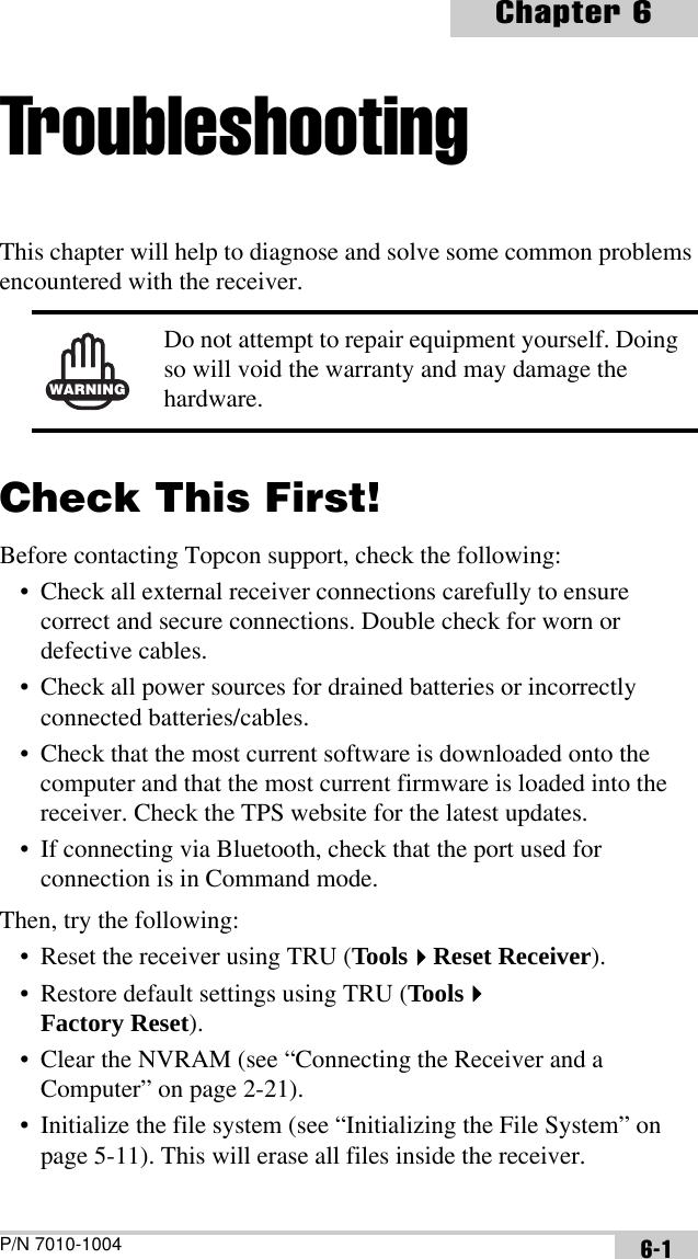 P/N 7010-1004Chapter 66-1TroubleshootingThis chapter will help to diagnose and solve some common problems encountered with the receiver. Check This First!Before contacting Topcon support, check the following:• Check all external receiver connections carefully to ensure correct and secure connections. Double check for worn or defective cables.• Check all power sources for drained batteries or incorrectly connected batteries/cables.• Check that the most current software is downloaded onto the computer and that the most current firmware is loaded into the receiver. Check the TPS website for the latest updates.• If connecting via Bluetooth, check that the port used for connection is in Command mode.Then, try the following:• Reset the receiver using TRU (ToolsReset Receiver).• Restore default settings using TRU (ToolsFactory Reset).• Clear the NVRAM (see “Connecting the Receiver and a Computer” on page 2-21).• Initialize the file system (see “Initializing the File System” on page 5-11). This will erase all files inside the receiver.WARNINGDo not attempt to repair equipment yourself. Doing so will void the warranty and may damage the hardware.