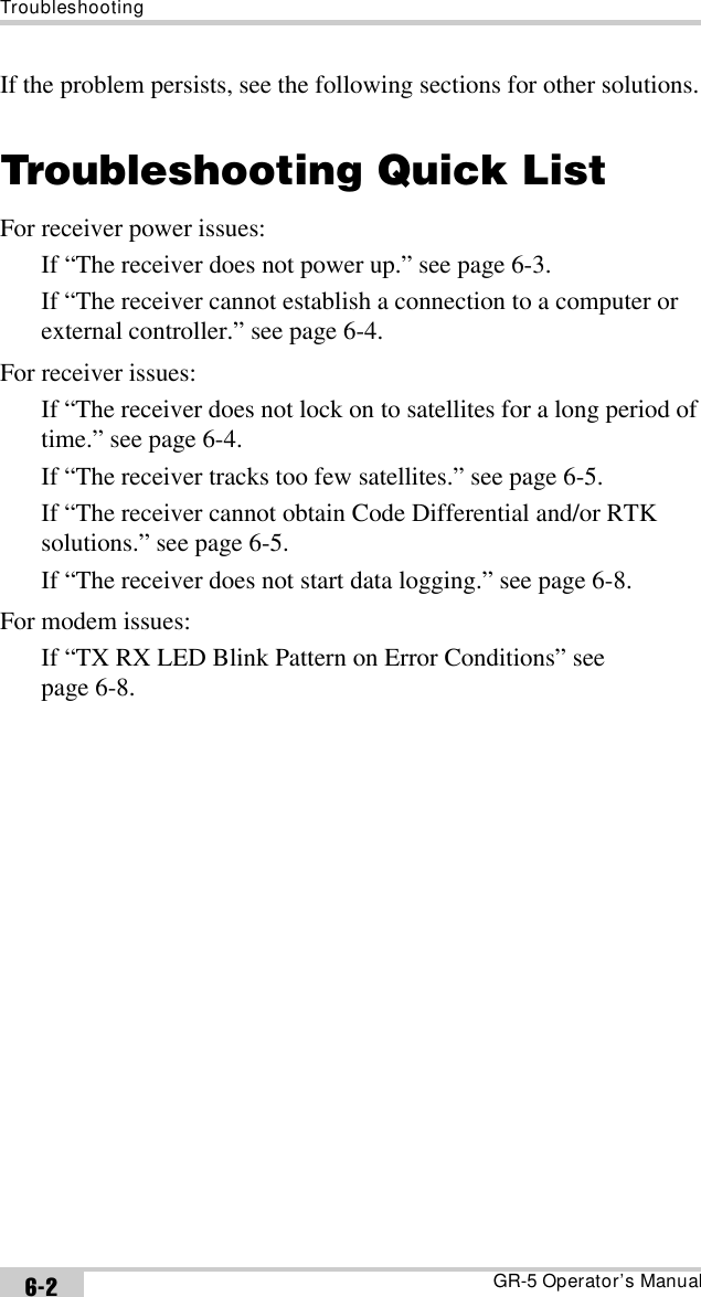 TroubleshootingGR-5 Operator’s Manual6-2If the problem persists, see the following sections for other solutions.Troubleshooting Quick ListFor receiver power issues:If “The receiver does not power up.” see page 6-3.If “The receiver cannot establish a connection to a computer or external controller.” see page 6-4.For receiver issues:If “The receiver does not lock on to satellites for a long period of time.” see page 6-4.If “The receiver tracks too few satellites.” see page 6-5.If “The receiver cannot obtain Code Differential and/or RTK solutions.” see page 6-5.If “The receiver does not start data logging.” see page 6-8.For modem issues:If “TX RX LED Blink Pattern on Error Conditions” see page 6-8.