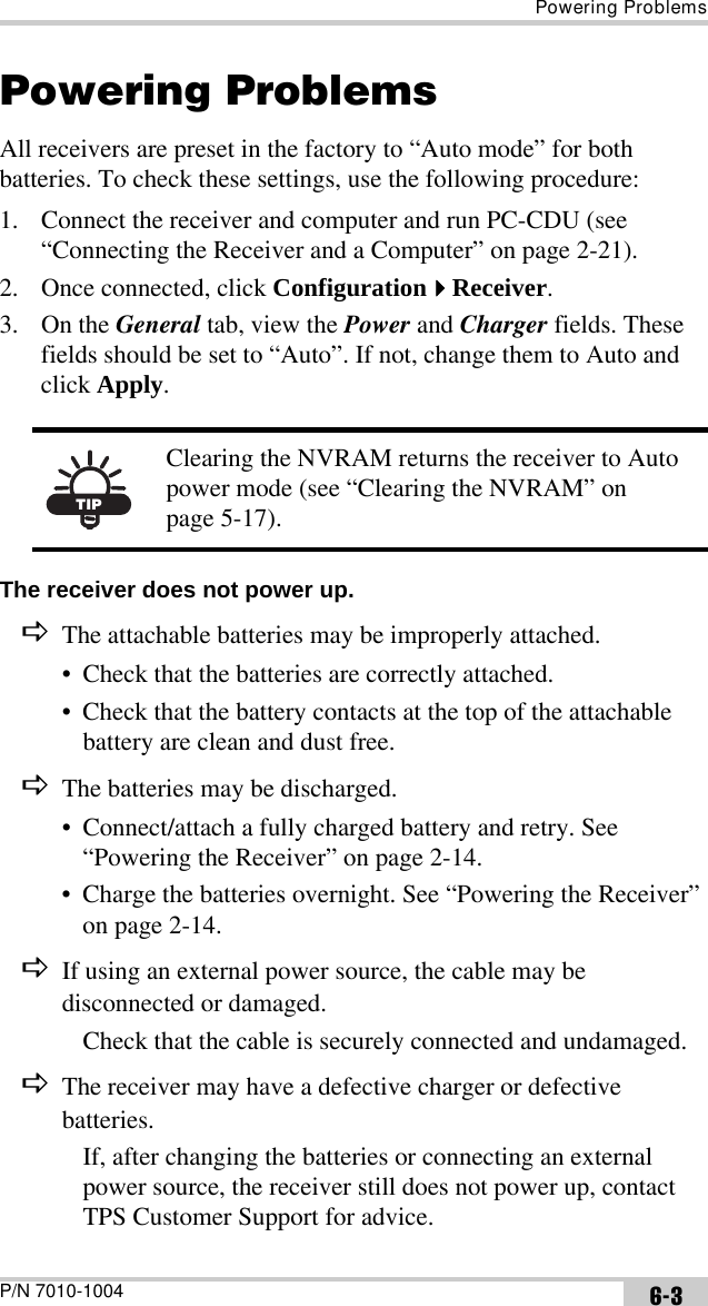 Powering ProblemsP/N 7010-1004 6-3Powering ProblemsAll receivers are preset in the factory to “Auto mode” for both batteries. To check these settings, use the following procedure:1. Connect the receiver and computer and run PC-CDU (see “Connecting the Receiver and a Computer” on page 2-21).2. Once connected, click ConfigurationReceiver. 3. On the General tab, view the Power and Charger fields. These fields should be set to “Auto”. If not, change them to Auto and click Apply. The receiver does not power up. DThe attachable batteries may be improperly attached.• Check that the batteries are correctly attached.• Check that the battery contacts at the top of the attachable battery are clean and dust free. DThe batteries may be discharged.• Connect/attach a fully charged battery and retry. See “Powering the Receiver” on page 2-14.• Charge the batteries overnight. See “Powering the Receiver” on page 2-14.DIf using an external power source, the cable may be disconnected or damaged.Check that the cable is securely connected and undamaged.DThe receiver may have a defective charger or defective batteries.If, after changing the batteries or connecting an external power source, the receiver still does not power up, contact TPS Customer Support for advice. TIPClearing the NVRAM returns the receiver to Auto power mode (see “Clearing the NVRAM” on page 5-17).