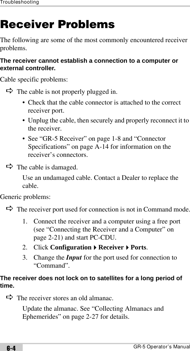 TroubleshootingGR-5 Operator’s Manual6-4Receiver ProblemsThe following are some of the most commonly encountered receiver problems.The receiver cannot establish a connection to a computer or external controller. Cable specific problems:DThe cable is not properly plugged in.• Check that the cable connector is attached to the correct receiver port.• Unplug the cable, then securely and properly reconnect it to the receiver.• See “GR-5 Receiver” on page 1-8 and “Connector Specifications” on page A-14 for information on the receiver’s connectors.DThe cable is damaged.Use an undamaged cable. Contact a Dealer to replace the cable.Generic problems:DThe receiver port used for connection is not in Command mode.1. Connect the receiver and a computer using a free port (see “Connecting the Receiver and a Computer” on page 2-21) and start PC-CDU.2. Click ConfigurationReceiverPorts.3. Change the Input for the port used for connection to “Command”.The receiver does not lock on to satellites for a long period of time. DThe receiver stores an old almanac.Update the almanac. See “Collecting Almanacs and Ephemerides” on page 2-27 for details.