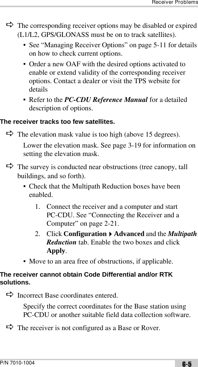 Receiver ProblemsP/N 7010-1004 6-5DThe corresponding receiver options may be disabled or expired (L1/L2, GPS/GLONASS must be on to track satellites).• See “Managing Receiver Options” on page 5-11 for details on how to check current options.• Order a new OAF with the desired options activated to enable or extend validity of the corresponding receiver options. Contact a dealer or visit the TPS website for details• Refer to the PC-CDU Reference Manual for a detailed description of options.The receiver tracks too few satellites. DThe elevation mask value is too high (above 15 degrees).Lower the elevation mask. See page 3-19 for information on setting the elevation mask.DThe survey is conducted near obstructions (tree canopy, tall buildings, and so forth).• Check that the Multipath Reduction boxes have been enabled.1. Connect the receiver and a computer and start PC-CDU. See “Connecting the Receiver and a Computer” on page 2-21.2. Click ConfigurationAdvanced and the Multipath Reduction tab. Enable the two boxes and click Apply.• Move to an area free of obstructions, if applicable.The receiver cannot obtain Code Differential and/or RTK solutions. DIncorrect Base coordinates entered.Specify the correct coordinates for the Base station using PC-CDU or another suitable field data collection software.DThe receiver is not configured as a Base or Rover.