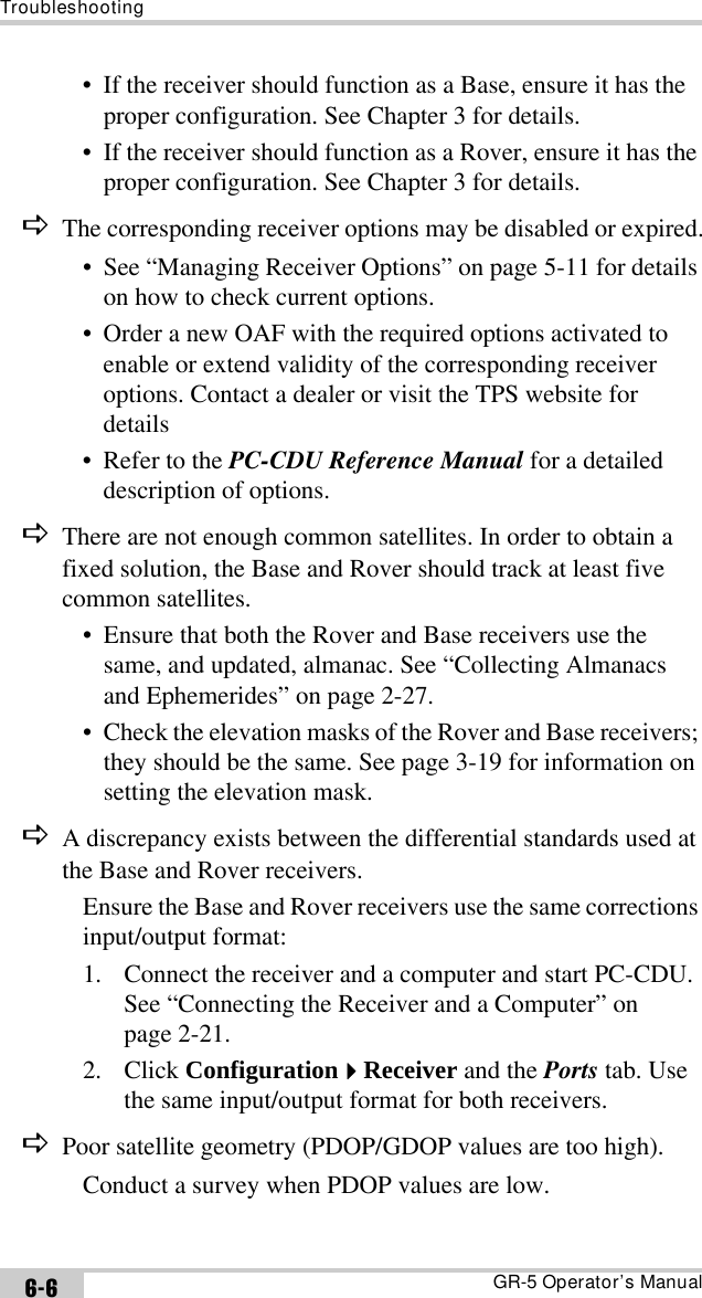 TroubleshootingGR-5 Operator’s Manual6-6• If the receiver should function as a Base, ensure it has the proper configuration. See Chapter 3 for details.• If the receiver should function as a Rover, ensure it has the proper configuration. See Chapter 3 for details.DThe corresponding receiver options may be disabled or expired.• See “Managing Receiver Options” on page 5-11 for details on how to check current options.• Order a new OAF with the required options activated to enable or extend validity of the corresponding receiver options. Contact a dealer or visit the TPS website for details• Refer to the PC-CDU Reference Manual for a detailed description of options.DThere are not enough common satellites. In order to obtain a fixed solution, the Base and Rover should track at least five common satellites.• Ensure that both the Rover and Base receivers use the same, and updated, almanac. See “Collecting Almanacs and Ephemerides” on page 2-27.• Check the elevation masks of the Rover and Base receivers; they should be the same. See page 3-19 for information on setting the elevation mask.DA discrepancy exists between the differential standards used at the Base and Rover receivers.Ensure the Base and Rover receivers use the same corrections input/output format:1. Connect the receiver and a computer and start PC-CDU. See “Connecting the Receiver and a Computer” on page 2-21.2. Click ConfigurationReceiver and the Ports tab. Use the same input/output format for both receivers.DPoor satellite geometry (PDOP/GDOP values are too high).Conduct a survey when PDOP values are low.