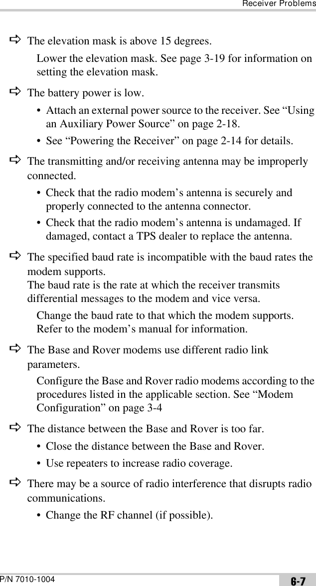 Receiver ProblemsP/N 7010-1004 6-7DThe elevation mask is above 15 degrees.Lower the elevation mask. See page 3-19 for information on setting the elevation mask.DThe battery power is low.• Attach an external power source to the receiver. See “Using an Auxiliary Power Source” on page 2-18.• See “Powering the Receiver” on page 2-14 for details.DThe transmitting and/or receiving antenna may be improperly connected.• Check that the radio modem’s antenna is securely and properly connected to the antenna connector.• Check that the radio modem’s antenna is undamaged. If damaged, contact a TPS dealer to replace the antenna.DThe specified baud rate is incompatible with the baud rates the modem supports. The baud rate is the rate at which the receiver transmits differential messages to the modem and vice versa.Change the baud rate to that which the modem supports. Refer to the modem’s manual for information.DThe Base and Rover modems use different radio link parameters.Configure the Base and Rover radio modems according to the procedures listed in the applicable section. See “Modem Configuration” on page 3-4 DThe distance between the Base and Rover is too far.• Close the distance between the Base and Rover.• Use repeaters to increase radio coverage.DThere may be a source of radio interference that disrupts radio communications.• Change the RF channel (if possible).