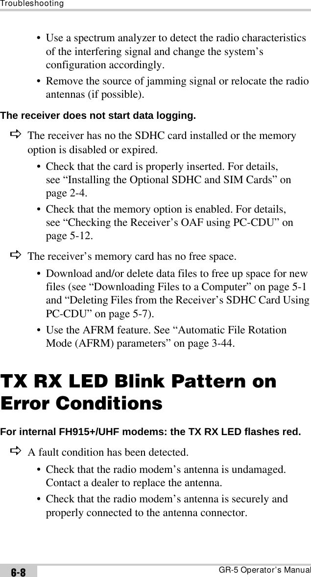 TroubleshootingGR-5 Operator’s Manual6-8• Use a spectrum analyzer to detect the radio characteristics of the interfering signal and change the system’s configuration accordingly.• Remove the source of jamming signal or relocate the radio antennas (if possible).The receiver does not start data logging. DThe receiver has no the SDHC card installed or the memory option is disabled or expired.• Check that the card is properly inserted. For details, see “Installing the Optional SDHC and SIM Cards” on page 2-4.• Check that the memory option is enabled. For details, see “Checking the Receiver’s OAF using PC-CDU” on page 5-12.DThe receiver’s memory card has no free space.• Download and/or delete data files to free up space for new files (see “Downloading Files to a Computer” on page 5-1 and “Deleting Files from the Receiver’s SDHC Card Using PC-CDU” on page 5-7).• Use the AFRM feature. See “Automatic File Rotation Mode (AFRM) parameters” on page 3-44.TX RX LED Blink Pattern on Error ConditionsFor internal FH915+/UHF modems: the TX RX LED flashes red. DA fault condition has been detected.• Check that the radio modem’s antenna is undamaged. Contact a dealer to replace the antenna.• Check that the radio modem’s antenna is securely and properly connected to the antenna connector.