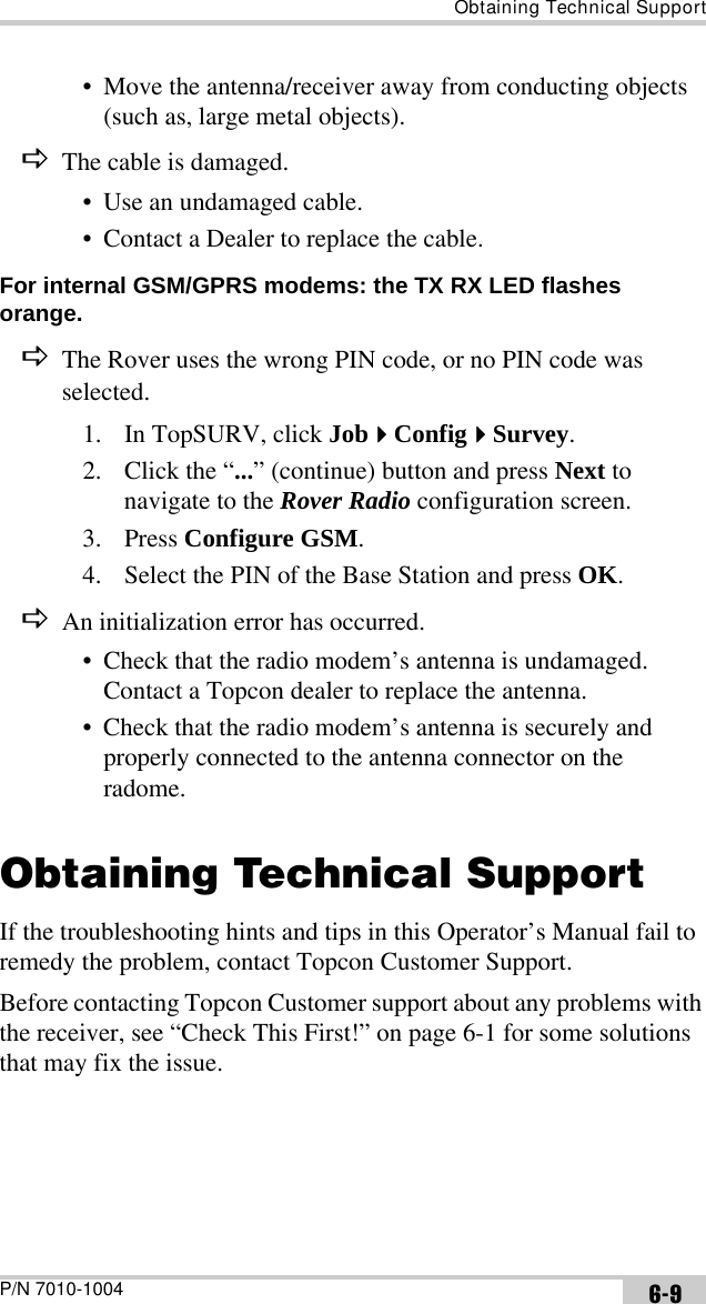 Obtaining Technical SupportP/N 7010-1004 6-9• Move the antenna/receiver away from conducting objects (such as, large metal objects).DThe cable is damaged.• Use an undamaged cable.• Contact a Dealer to replace the cable.For internal GSM/GPRS modems: the TX RX LED flashes orange. DThe Rover uses the wrong PIN code, or no PIN code was selected.1. In TopSURV, click JobConfigSurvey.2. Click the “...” (continue) button and press Next to navigate to the Rover Radio configuration screen.3. Press Configure GSM.4. Select the PIN of the Base Station and press OK.DAn initialization error has occurred.• Check that the radio modem’s antenna is undamaged. Contact a Topcon dealer to replace the antenna.• Check that the radio modem’s antenna is securely and properly connected to the antenna connector on the radome.Obtaining Technical SupportIf the troubleshooting hints and tips in this Operator’s Manual fail to remedy the problem, contact Topcon Customer Support.Before contacting Topcon Customer support about any problems with the receiver, see “Check This First!” on page 6-1 for some solutions that may fix the issue.