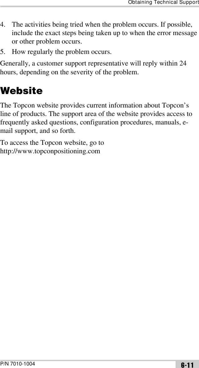 Obtaining Technical SupportP/N 7010-1004 6-114. The activities being tried when the problem occurs. If possible, include the exact steps being taken up to when the error message or other problem occurs.5. How regularly the problem occurs.Generally, a customer support representative will reply within 24 hours, depending on the severity of the problem.WebsiteThe Topcon website provides current information about Topcon’s line of products. The support area of the website provides access to frequently asked questions, configuration procedures, manuals, e-mail support, and so forth.To access the Topcon website, go to http://www.topconpositioning.com 