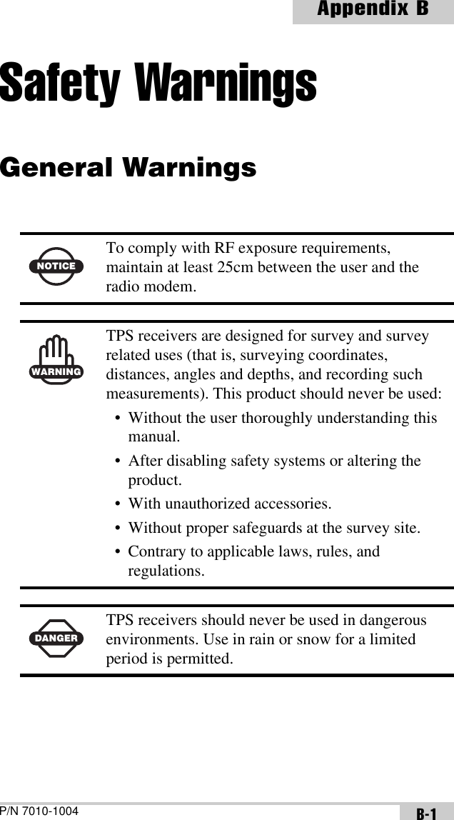 P/N 7010-1004Appendix BB-1Safety WarningsGeneral Warnings  NOTICETo comply with RF exposure requirements, maintain at least 25cm between the user and the radio modem.WARNINGTPS receivers are designed for survey and survey related uses (that is, surveying coordinates, distances, angles and depths, and recording such measurements). This product should never be used:• Without the user thoroughly understanding this manual.• After disabling safety systems or altering the product.• With unauthorized accessories.• Without proper safeguards at the survey site.• Contrary to applicable laws, rules, and regulations.DANGERTPS receivers should never be used in dangerous environments. Use in rain or snow for a limited period is permitted.