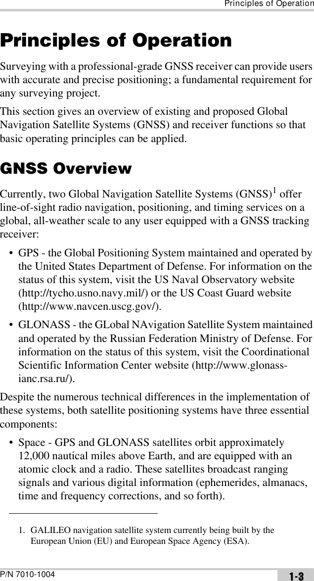 Principles of OperationP/N 7010-1004 1-3Principles of OperationSurveying with a professional-grade GNSS receiver can provide users with accurate and precise positioning; a fundamental requirement for any surveying project.This section gives an overview of existing and proposed Global Navigation Satellite Systems (GNSS) and receiver functions so that basic operating principles can be applied. GNSS OverviewCurrently, two Global Navigation Satellite Systems (GNSS)1 offer line-of-sight radio navigation, positioning, and timing services on a global, all-weather scale to any user equipped with a GNSS tracking receiver:• GPS - the Global Positioning System maintained and operated by the United States Department of Defense. For information on the status of this system, visit the US Naval Observatory website (http://tycho.usno.navy.mil/) or the US Coast Guard website (http://www.navcen.uscg.gov/).• GLONASS - the GLobal NAvigation Satellite System maintained and operated by the Russian Federation Ministry of Defense. For information on the status of this system, visit the Coordinational Scientific Information Center website (http://www.glonass-ianc.rsa.ru/).Despite the numerous technical differences in the implementation of these systems, both satellite positioning systems have three essential components:• Space - GPS and GLONASS satellites orbit approximately 12,000 nautical miles above Earth, and are equipped with an atomic clock and a radio. These satellites broadcast ranging signals and various digital information (ephemerides, almanacs, time and frequency corrections, and so forth).1. GALILEO navigation satellite system currently being built by the European Union (EU) and European Space Agency (ESA). 