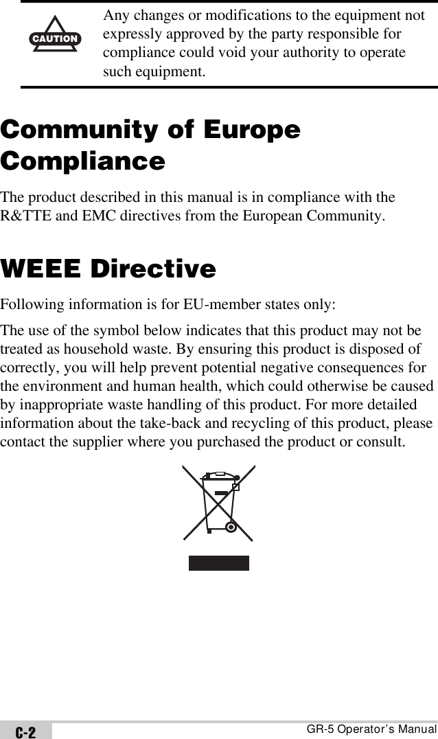 GR-5 Operator’s ManualC-2Community of Europe ComplianceThe product described in this manual is in compliance with the R&amp;TTE and EMC directives from the European Community.WEEE DirectiveFollowing information is for EU-member states only:The use of the symbol below indicates that this product may not be treated as household waste. By ensuring this product is disposed of correctly, you will help prevent potential negative consequences for the environment and human health, which could otherwise be caused by inappropriate waste handling of this product. For more detailed information about the take-back and recycling of this product, please contact the supplier where you purchased the product or consult. CAUTIONAny changes or modifications to the equipment not expressly approved by the party responsible for compliance could void your authority to operate such equipment.