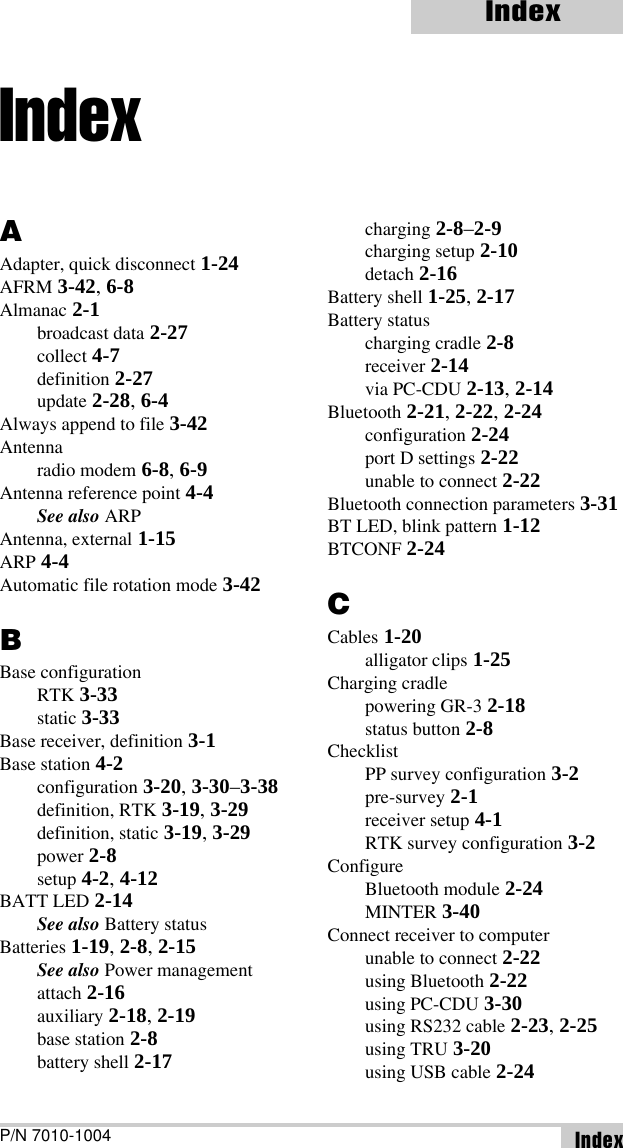 IndexP/N 7010-1004 IndexAAdapter, quick disconnect 1-24AFRM 3-42, 6-8Almanac 2-1broadcast data 2-27collect 4-7definition 2-27update 2-28, 6-4Always append to file 3-42Antennaradio modem 6-8, 6-9Antenna reference point 4-4See also ARPAntenna, external 1-15ARP 4-4Automatic file rotation mode 3-42BBase configurationRTK 3-33static 3-33Base receiver, definition 3-1Base station 4-2configuration 3-20, 3-30–3-38definition, RTK 3-19, 3-29definition, static 3-19, 3-29power 2-8setup 4-2, 4-12BATT LED 2-14See also Battery statusBatteries 1-19, 2-8, 2-15See also Power managementattach 2-16auxiliary 2-18, 2-19base station 2-8battery shell 2-17charging 2-8–2-9charging setup 2-10detach 2-16Battery shell 1-25, 2-17Battery statuscharging cradle 2-8receiver 2-14via PC-CDU 2-13, 2-14Bluetooth 2-21, 2-22, 2-24configuration 2-24port D settings 2-22unable to connect 2-22Bluetooth connection parameters 3-31BT LED, blink pattern 1-12BTCONF 2-24CCables 1-20alligator clips 1-25Charging cradlepowering GR-3 2-18status button 2-8ChecklistPP survey configuration 3-2pre-survey 2-1receiver setup 4-1RTK survey configuration 3-2ConfigureBluetooth module 2-24MINTER 3-40Connect receiver to computerunable to connect 2-22using Bluetooth 2-22using PC-CDU 3-30using RS232 cable 2-23, 2-25using TRU 3-20using USB cable 2-24Index
