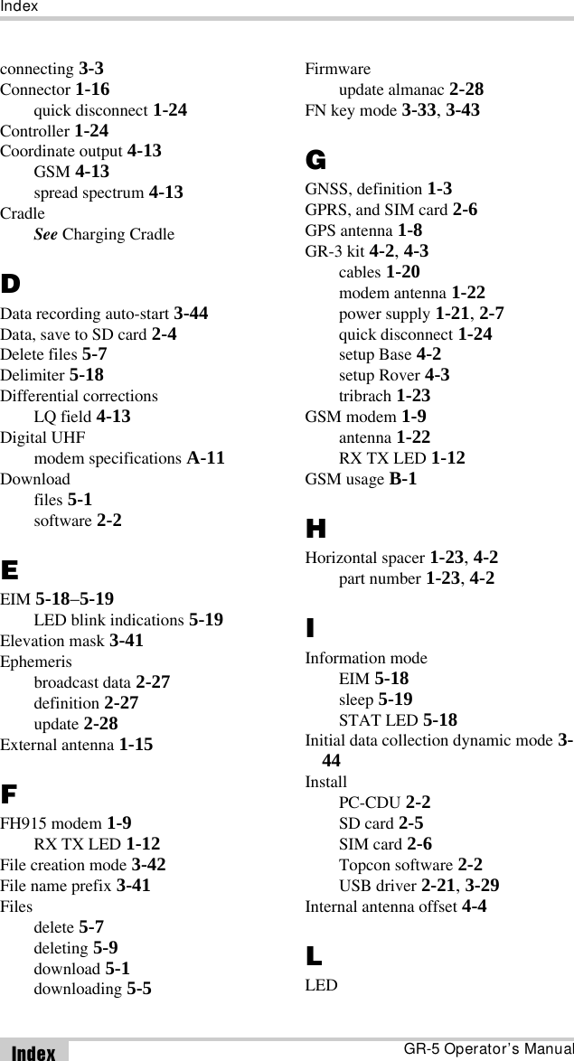 IndexGR-5 Operator’s ManualIndexconnecting 3-3Connector 1-16quick disconnect 1-24Controller 1-24Coordinate output 4-13GSM 4-13spread spectrum 4-13CradleSee Charging CradleDData recording auto-start 3-44Data, save to SD card 2-4Delete files 5-7Delimiter 5-18Differential correctionsLQ field 4-13Digital UHFmodem specifications A-11Downloadfiles 5-1software 2-2EEIM 5-18–5-19LED blink indications 5-19Elevation mask 3-41Ephemerisbroadcast data 2-27definition 2-27update 2-28External antenna 1-15FFH915 modem 1-9RX TX LED 1-12File creation mode 3-42File name prefix 3-41Filesdelete 5-7deleting 5-9download 5-1downloading 5-5Firmwareupdate almanac 2-28FN key mode 3-33, 3-43GGNSS, definition 1-3GPRS, and SIM card 2-6GPS antenna 1-8GR-3 kit 4-2, 4-3cables 1-20modem antenna 1-22power supply 1-21, 2-7quick disconnect 1-24setup Base 4-2setup Rover 4-3tribrach 1-23GSM modem 1-9antenna 1-22RX TX LED 1-12GSM usage B-1HHorizontal spacer 1-23, 4-2part number 1-23, 4-2IInformation modeEIM 5-18sleep 5-19STAT LED 5-18Initial data collection dynamic mode 3-44InstallPC-CDU 2-2SD card 2-5SIM card 2-6Topcon software 2-2USB driver 2-21, 3-29Internal antenna offset 4-4LLED