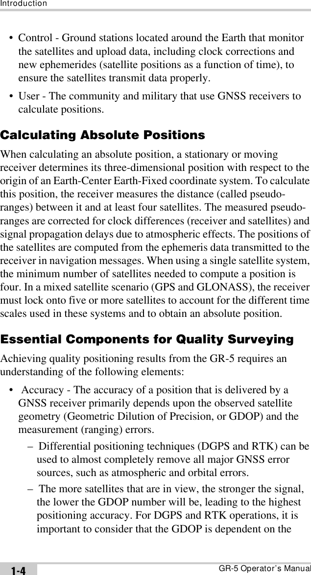 IntroductionGR-5 Operator’s Manual1-4• Control - Ground stations located around the Earth that monitor the satellites and upload data, including clock corrections and new ephemerides (satellite positions as a function of time), to ensure the satellites transmit data properly.• User - The community and military that use GNSS receivers to calculate positions.Calculating Absolute PositionsWhen calculating an absolute position, a stationary or moving receiver determines its three-dimensional position with respect to the origin of an Earth-Center Earth-Fixed coordinate system. To calculate this position, the receiver measures the distance (called pseudo-ranges) between it and at least four satellites. The measured pseudo-ranges are corrected for clock differences (receiver and satellites) and signal propagation delays due to atmospheric effects. The positions of the satellites are computed from the ephemeris data transmitted to the receiver in navigation messages. When using a single satellite system, the minimum number of satellites needed to compute a position is four. In a mixed satellite scenario (GPS and GLONASS), the receiver must lock onto five or more satellites to account for the different time scales used in these systems and to obtain an absolute position. Essential Components for Quality SurveyingAchieving quality positioning results from the GR-5 requires an understanding of the following elements:•  Accuracy - The accuracy of a position that is delivered by a GNSS receiver primarily depends upon the observed satellite geometry (Geometric Dilution of Precision, or GDOP) and the measurement (ranging) errors.–  Differential positioning techniques (DGPS and RTK) can be used to almost completely remove all major GNSS error sources, such as atmospheric and orbital errors.–  The more satellites that are in view, the stronger the signal, the lower the GDOP number will be, leading to the highest positioning accuracy. For DGPS and RTK operations, it is important to consider that the GDOP is dependent on the 