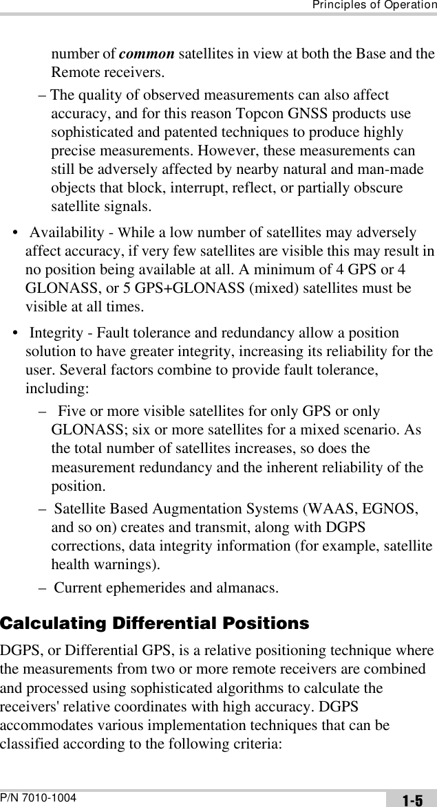 Principles of OperationP/N 7010-1004 1-5number of common satellites in view at both the Base and the Remote receivers.– The quality of observed measurements can also affect accuracy, and for this reason Topcon GNSS products use sophisticated and patented techniques to produce highly precise measurements. However, these measurements can still be adversely affected by nearby natural and man-made objects that block, interrupt, reflect, or partially obscure satellite signals. •  Availability - While a low number of satellites may adversely affect accuracy, if very few satellites are visible this may result in no position being available at all. A minimum of 4 GPS or 4 GLONASS, or 5 GPS+GLONASS (mixed) satellites must be visible at all times.   •  Integrity - Fault tolerance and redundancy allow a position solution to have greater integrity, increasing its reliability for the user. Several factors combine to provide fault tolerance, including:–   Five or more visible satellites for only GPS or only GLONASS; six or more satellites for a mixed scenario. As the total number of satellites increases, so does the measurement redundancy and the inherent reliability of the position.–  Satellite Based Augmentation Systems (WAAS, EGNOS, and so on) creates and transmit, along with DGPS corrections, data integrity information (for example, satellite health warnings).–  Current ephemerides and almanacs.Calculating Differential PositionsDGPS, or Differential GPS, is a relative positioning technique where the measurements from two or more remote receivers are combined and processed using sophisticated algorithms to calculate the receivers&apos; relative coordinates with high accuracy. DGPS accommodates various implementation techniques that can be classified according to the following criteria:
