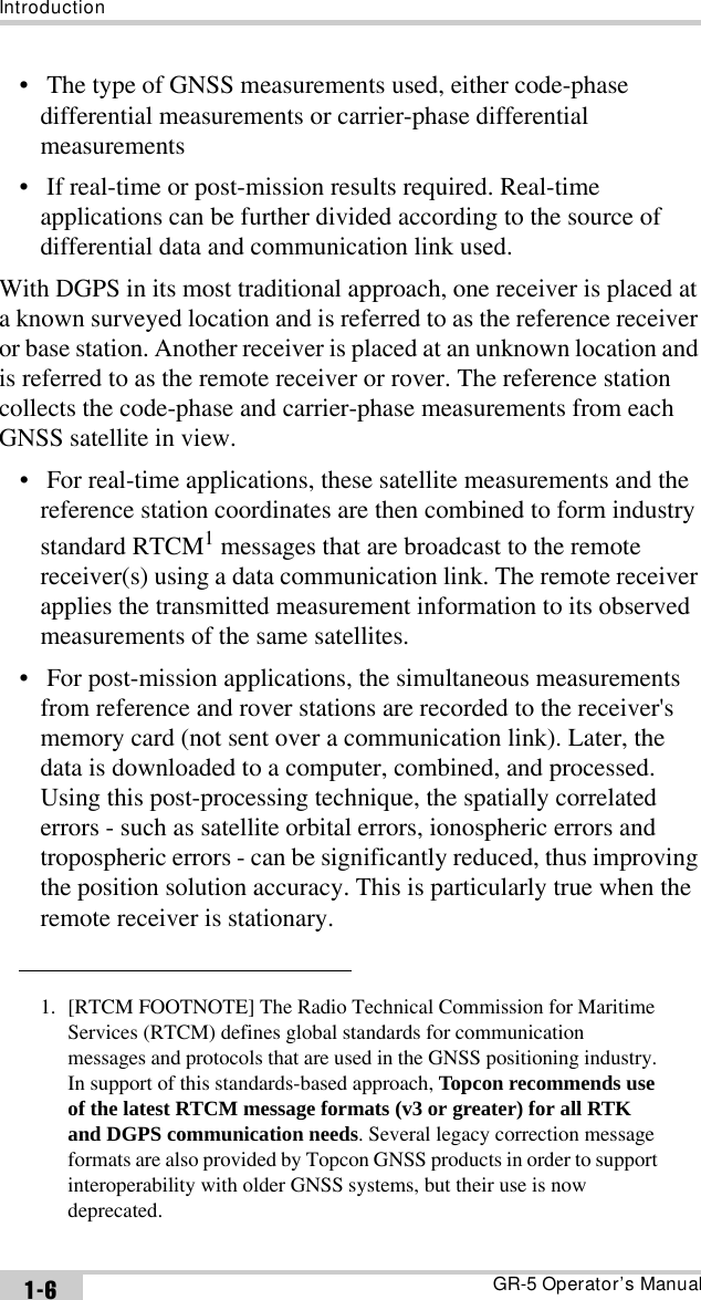 IntroductionGR-5 Operator’s Manual1-6•  The type of GNSS measurements used, either code-phase differential measurements or carrier-phase differential measurements•  If real-time or post-mission results required. Real-time applications can be further divided according to the source of differential data and communication link used.With DGPS in its most traditional approach, one receiver is placed at a known surveyed location and is referred to as the reference receiver or base station. Another receiver is placed at an unknown location and is referred to as the remote receiver or rover. The reference station collects the code-phase and carrier-phase measurements from each GNSS satellite in view.•  For real-time applications, these satellite measurements and the reference station coordinates are then combined to form industry standard RTCM1 messages that are broadcast to the remote receiver(s) using a data communication link. The remote receiver applies the transmitted measurement information to its observed measurements of the same satellites.•  For post-mission applications, the simultaneous measurements from reference and rover stations are recorded to the receiver&apos;s memory card (not sent over a communication link). Later, the data is downloaded to a computer, combined, and processed. Using this post-processing technique, the spatially correlated errors - such as satellite orbital errors, ionospheric errors and tropospheric errors - can be significantly reduced, thus improving the position solution accuracy. This is particularly true when the remote receiver is stationary.1. [RTCM FOOTNOTE] The Radio Technical Commission for Maritime Services (RTCM) defines global standards for communication messages and protocols that are used in the GNSS positioning industry. In support of this standards-based approach, Topcon recommends use of the latest RTCM message formats (v3 or greater) for all RTK and DGPS communication needs. Several legacy correction message formats are also provided by Topcon GNSS products in order to support interoperability with older GNSS systems, but their use is now deprecated.
