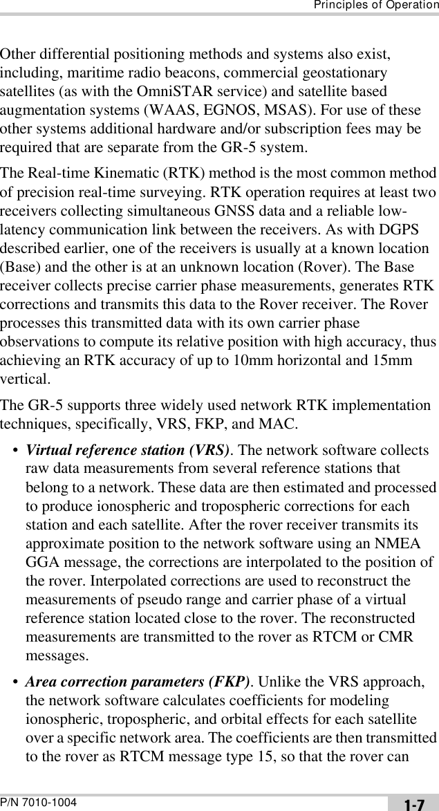 Principles of OperationP/N 7010-1004 1-7Other differential positioning methods and systems also exist, including, maritime radio beacons, commercial geostationary satellites (as with the OmniSTAR service) and satellite based augmentation systems (WAAS, EGNOS, MSAS). For use of these other systems additional hardware and/or subscription fees may be required that are separate from the GR-5 system.The Real-time Kinematic (RTK) method is the most common method of precision real-time surveying. RTK operation requires at least two receivers collecting simultaneous GNSS data and a reliable low-latency communication link between the receivers. As with DGPS described earlier, one of the receivers is usually at a known location (Base) and the other is at an unknown location (Rover). The Base receiver collects precise carrier phase measurements, generates RTK corrections and transmits this data to the Rover receiver. The Rover processes this transmitted data with its own carrier phase observations to compute its relative position with high accuracy, thus achieving an RTK accuracy of up to 10mm horizontal and 15mm vertical.The GR-5 supports three widely used network RTK implementation techniques, specifically, VRS, FKP, and MAC.•Virtual reference station (VRS). The network software collects raw data measurements from several reference stations that belong to a network. These data are then estimated and processed to produce ionospheric and tropospheric corrections for each station and each satellite. After the rover receiver transmits its approximate position to the network software using an NMEA GGA message, the corrections are interpolated to the position of the rover. Interpolated corrections are used to reconstruct the measurements of pseudo range and carrier phase of a virtual reference station located close to the rover. The reconstructed measurements are transmitted to the rover as RTCM or CMR messages.•Area correction parameters (FKP). Unlike the VRS approach, the network software calculates coefficients for modeling ionospheric, tropospheric, and orbital effects for each satellite over a specific network area. The coefficients are then transmitted to the rover as RTCM message type 15, so that the rover can 