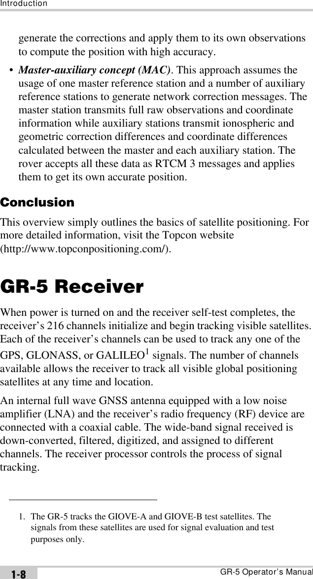 IntroductionGR-5 Operator’s Manual1-8generate the corrections and apply them to its own observations to compute the position with high accuracy.•Master-auxiliary concept (MAC). This approach assumes the usage of one master reference station and a number of auxiliary reference stations to generate network correction messages. The master station transmits full raw observations and coordinate information while auxiliary stations transmit ionospheric and geometric correction differences and coordinate differences calculated between the master and each auxiliary station. The rover accepts all these data as RTCM 3 messages and applies them to get its own accurate position.ConclusionThis overview simply outlines the basics of satellite positioning. For more detailed information, visit the Topcon website (http://www.topconpositioning.com/).GR-5 ReceiverWhen power is turned on and the receiver self-test completes, the receiver’s 216 channels initialize and begin tracking visible satellites. Each of the receiver’s channels can be used to track any one of the GPS, GLONASS, or GALILEO1 signals. The number of channels available allows the receiver to track all visible global positioning satellites at any time and location.An internal full wave GNSS antenna equipped with a low noise amplifier (LNA) and the receiver’s radio frequency (RF) device are connected with a coaxial cable. The wide-band signal received is down-converted, filtered, digitized, and assigned to different channels. The receiver processor controls the process of signal tracking.1. The GR-5 tracks the GIOVE-A and GIOVE-B test satellites. The signals from these satellites are used for signal evaluation and test purposes only.