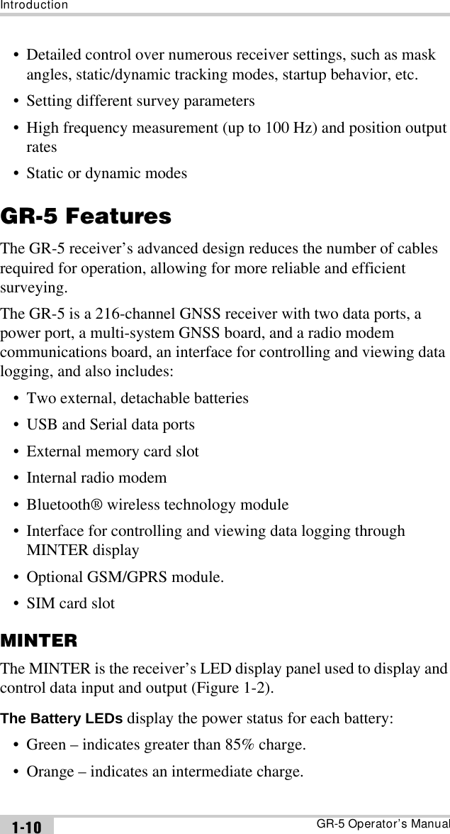 IntroductionGR-5 Operator’s Manual1-10• Detailed control over numerous receiver settings, such as mask angles, static/dynamic tracking modes, startup behavior, etc.• Setting different survey parameters• High frequency measurement (up to 100 Hz) and position output rates• Static or dynamic modesGR-5 FeaturesThe GR-5 receiver’s advanced design reduces the number of cables required for operation, allowing for more reliable and efficient surveying. The GR-5 is a 216-channel GNSS receiver with two data ports, a power port, a multi-system GNSS board, and a radio modem communications board, an interface for controlling and viewing data logging, and also includes:• Two external, detachable batteries• USB and Serial data ports• External memory card slot• Internal radio modem• Bluetooth® wireless technology module• Interface for controlling and viewing data logging through MINTER display• Optional GSM/GPRS module.• SIM card slotMINTERThe MINTER is the receiver’s LED display panel used to display and control data input and output (Figure 1-2). The Battery LEDs display the power status for each battery:• Green – indicates greater than 85% charge.• Orange – indicates an intermediate charge.