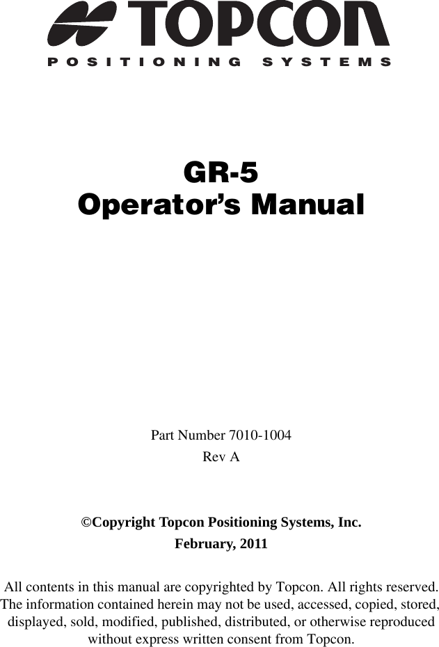 POSITIONING SYSTEMSGR-5Operator’s ManualPart Number 7010-1004Rev A©Copyright Topcon Positioning Systems, Inc.February, 2011All contents in this manual are copyrighted by Topcon. All rights reserved. The information contained herein may not be used, accessed, copied, stored, displayed, sold, modified, published, distributed, or otherwise reproduced without express written consent from Topcon.