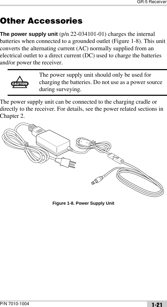 GR-5 ReceiverP/N 7010-1004 1-21Other AccessoriesThe power supply unit (p/n 22-034101-01) charges the internal batteries when connected to a grounded outlet (Figure 1-8). This unit converts the alternating current (AC) normally supplied from an electrical outlet to a direct current (DC) used to charge the batteries and/or power the receiver. The power supply unit can be connected to the charging cradle or directly to the receiver. For details, see the power related sections in Chapter 2. Figure 1-8. Power Supply UnitCAUTIONCThe power supply unit should only be used for charging the batteries. Do not use as a power source during surveying.