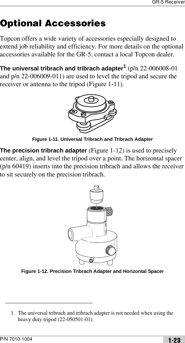 GR-5 ReceiverP/N 7010-1004 1-23Optional AccessoriesTopcon offers a wide variety of accessories especially designed to extend job reliability and efficiency. For more details on the optional accessories available for the GR-5, contact a local Topcon dealer. The universal tribrach and tribrach adapter1 (p/n 22-006008-01 and p/n 22-006009-011) are used to level the tripod and secure the receiver or antenna to the tripod (Figure 1-11). Figure 1-11. Universal Tribrach and Tribrach AdapterThe precision tribrach adapter (Figure 1-12) is used to precisely center, align, and level the tripod over a point. The horizontal spacer (p/n 60419) inserts into the precision tribrach and allows the receiver to sit securely on the precision tribrach. Figure 1-12. Precision Tribrach Adapter and Horizontal Spacer1. The universal tribrach and tribrach adapter is not needed when using the heavy duty tripod (22-050501-01).