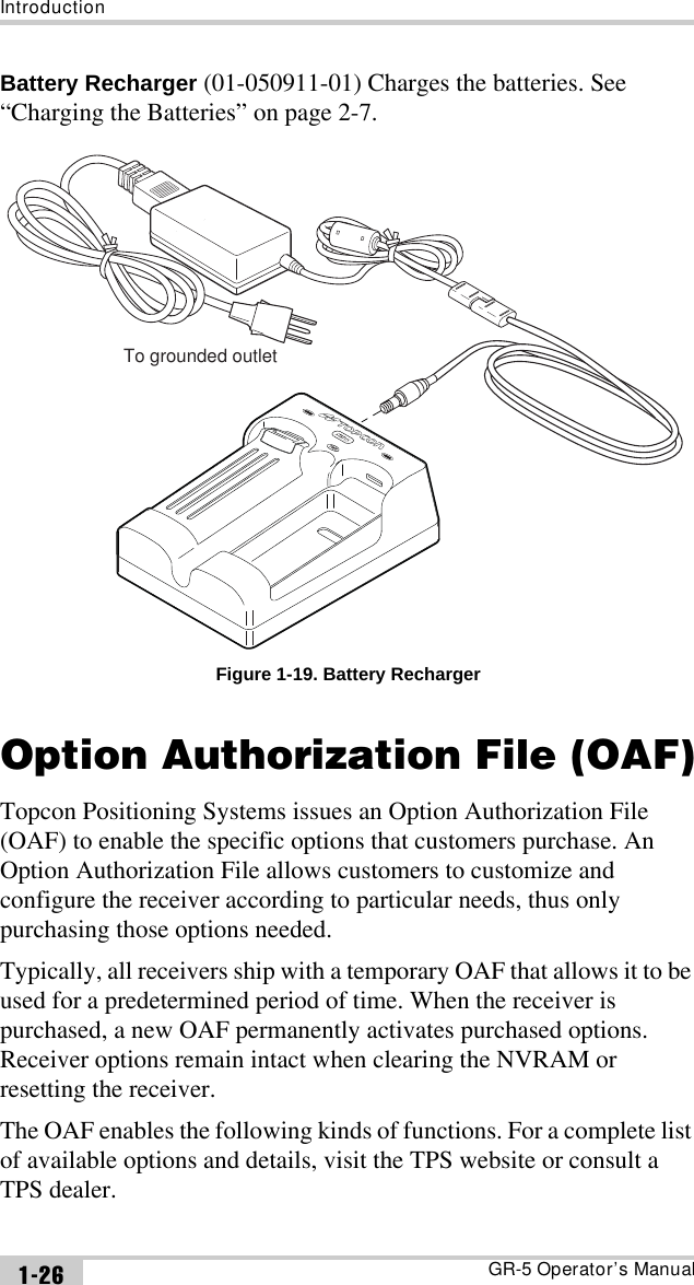 IntroductionGR-5 Operator’s Manual1-26Battery Recharger (01-050911-01) Charges the batteries. See “Charging the Batteries” on page 2-7.Figure 1-19. Battery RechargerOption Authorization File (OAF)Topcon Positioning Systems issues an Option Authorization File (OAF) to enable the specific options that customers purchase. An Option Authorization File allows customers to customize and configure the receiver according to particular needs, thus only purchasing those options needed. Typically, all receivers ship with a temporary OAF that allows it to be used for a predetermined period of time. When the receiver is purchased, a new OAF permanently activates purchased options. Receiver options remain intact when clearing the NVRAM or resetting the receiver.The OAF enables the following kinds of functions. For a complete list of available options and details, visit the TPS website or consult a TPS dealer.To grounded outlet