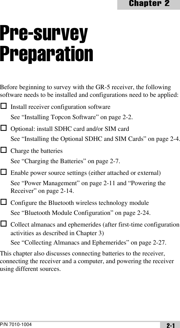 P/N 7010-1004Chapter 22-1Pre-survey PreparationBefore beginning to survey with the GR-5 receiver, the following software needs to be installed and configurations need to be applied:Install receiver configuration softwareSee “Installing Topcon Software” on page 2-2.Optional: install SDHC card and/or SIM cardSee “Installing the Optional SDHC and SIM Cards” on page 2-4.Charge the batteriesSee “Charging the Batteries” on page 2-7.Enable power source settings (either attached or external)See “Power Management” on page 2-11 and “Powering the Receiver” on page 2-14.Configure the Bluetooth wireless technology moduleSee “Bluetooth Module Configuration” on page 2-24.Collect almanacs and ephemerides (after first-time configuration activities as described in Chapter 3)See “Collecting Almanacs and Ephemerides” on page 2-27.This chapter also discusses connecting batteries to the receiver, connecting the receiver and a computer, and powering the receiver using different sources.