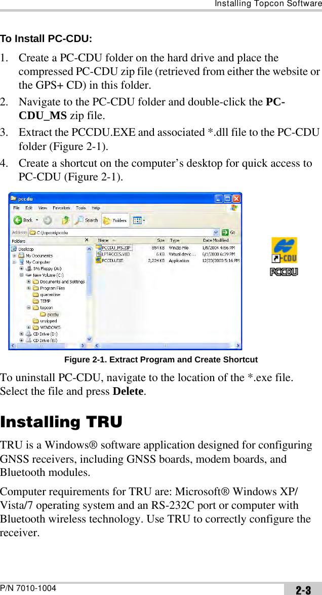 Installing Topcon SoftwareP/N 7010-1004 2-3To Install PC-CDU: 1. Create a PC-CDU folder on the hard drive and place the compressed PC-CDU zip file (retrieved from either the website or the GPS+ CD) in this folder.2. Navigate to the PC-CDU folder and double-click the PC-CDU_MS zip file.3. Extract the PCCDU.EXE and associated *.dll file to the PC-CDU folder (Figure 2-1). 4. Create a shortcut on the computer’s desktop for quick access to PC-CDU (Figure 2-1). Figure 2-1. Extract Program and Create ShortcutTo uninstall PC-CDU, navigate to the location of the *.exe file.  Select the file and press Delete.Installing TRUTRU is a Windows® software application designed for configuring GNSS receivers, including GNSS boards, modem boards, and Bluetooth modules. Computer requirements for TRU are: Microsoft® Windows XP/Vista/7 operating system and an RS-232C port or computer with Bluetooth wireless technology. Use TRU to correctly configure the receiver.