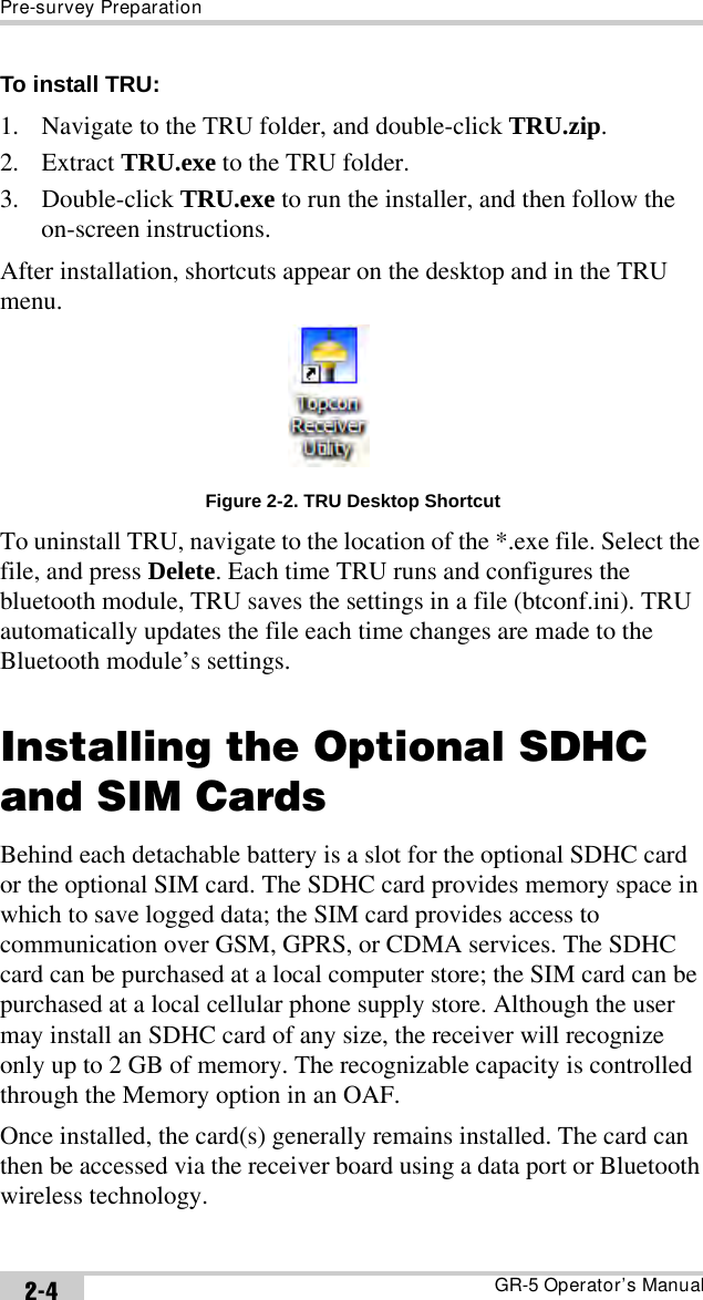 Pre-survey PreparationGR-5 Operator’s Manual2-4To install TRU: 1. Navigate to the TRU folder, and double-click TRU.zip. 2. Extract TRU.exe to the TRU folder.3. Double-click TRU.exe to run the installer, and then follow the on-screen instructions.After installation, shortcuts appear on the desktop and in the TRU menu.Figure 2-2. TRU Desktop ShortcutTo uninstall TRU, navigate to the location of the *.exe file. Select the file, and press Delete. Each time TRU runs and configures the bluetooth module, TRU saves the settings in a file (btconf.ini). TRU automatically updates the file each time changes are made to the Bluetooth module’s settings.Installing the Optional SDHC and SIM CardsBehind each detachable battery is a slot for the optional SDHC card or the optional SIM card. The SDHC card provides memory space in which to save logged data; the SIM card provides access to communication over GSM, GPRS, or CDMA services. The SDHC card can be purchased at a local computer store; the SIM card can be purchased at a local cellular phone supply store. Although the user may install an SDHC card of any size, the receiver will recognize only up to 2 GB of memory. The recognizable capacity is controlled through the Memory option in an OAF.Once installed, the card(s) generally remains installed. The card can then be accessed via the receiver board using a data port or Bluetooth wireless technology.