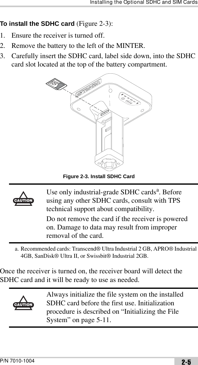 Installing the Optional SDHC and SIM CardsP/N 7010-1004 2-5To install the SDHC card (Figure 2-3):1. Ensure the receiver is turned off.2. Remove the battery to the left of the MINTER.3. Carefully insert the SDHC card, label side down, into the SDHC card slot located at the top of the battery compartment. Figure 2-3. Install SDHC CardOnce the receiver is turned on, the receiver board will detect the SDHC card and it will be ready to use as needed. CAUTIONUse only industrial-grade SDHC cardsa. Before using any other SDHC cards, consult with TPS technical support about compatibility.Do not remove the card if the receiver is powered on. Damage to data may result from improper removal of the card.a. Recommended cards: Transcend® Ultra Industrial 2 GB, APRO® Industrial 4GB, SanDisk® Ultra II, or Swissbit® Industrial 2GB.CAUTIONAlways initialize the file system on the installed SDHC card before the first use. Initialization procedure is described on “Initializing the File System” on page 5-11.