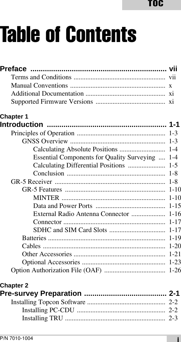 P/N 7010-1004TOCiTable of ContentsPreface .................................................................. viiTerms and Conditions ......................................................  viiManual Conventions ........................................................  xAdditional Documentation ...............................................  xiSupported Firmware Versions .........................................  xiChapter 1Introduction .......................................................... 1-1Principles of Operation ....................................................  1-3GNSS Overview ........................................................  1-3Calculating Absolute Positions ...........................  1-4Essential Components for Quality Surveying  ....  1-4Calculating Differential Positions  ......................  1-5Conclusion ..........................................................  1-8GR-5 Receiver  .................................................................  1-8GR-5 Features  ...........................................................  1-10MINTER .............................................................  1-10Data and Power Ports  .........................................  1-15External Radio Antenna Connector ....................  1-16Connector ............................................................  1-17SDHC and SIM Card Slots .................................  1-17Batteries .....................................................................  1-19Cables ........................................................................  1-20Other Accessories ......................................................  1-21Optional Accessories .................................................  1-23Option Authorization File (OAF)  ....................................  1-26Chapter 2Pre-survey Preparation ........................................ 2-1Installing Topcon Software ..............................................  2-2Installing PC-CDU ....................................................  2-2Installing TRU ...........................................................  2-3