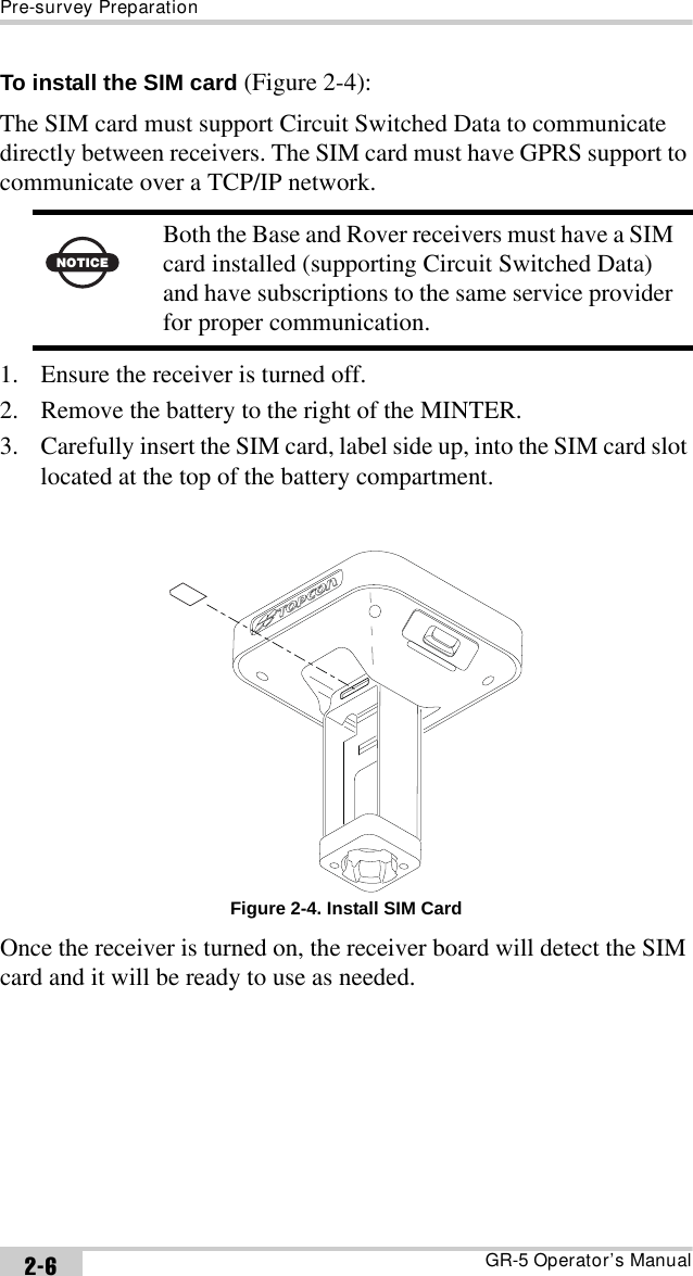 Pre-survey PreparationGR-5 Operator’s Manual2-6To install the SIM card (Figure 2-4):The SIM card must support Circuit Switched Data to communicate directly between receivers. The SIM card must have GPRS support to communicate over a TCP/IP network. 1. Ensure the receiver is turned off.2. Remove the battery to the right of the MINTER.3. Carefully insert the SIM card, label side up, into the SIM card slot located at the top of the battery compartment. Figure 2-4. Install SIM CardOnce the receiver is turned on, the receiver board will detect the SIM card and it will be ready to use as needed.NOTICEBoth the Base and Rover receivers must have a SIM card installed (supporting Circuit Switched Data) and have subscriptions to the same service provider for proper communication.