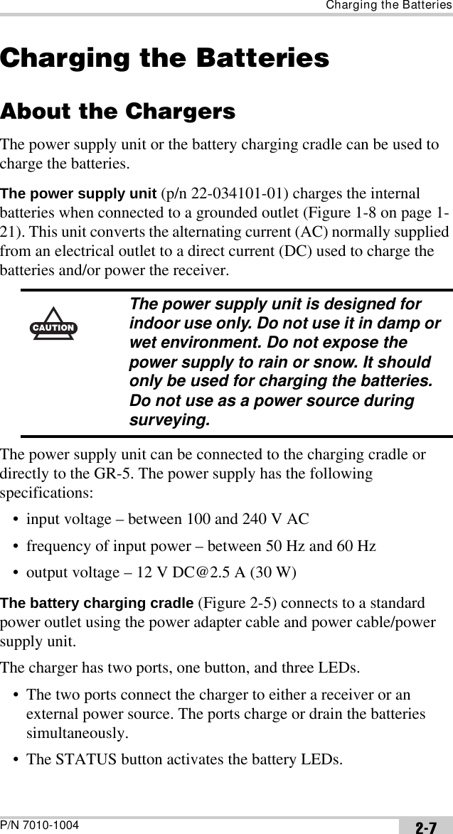 Charging the BatteriesP/N 7010-1004 2-7Charging the BatteriesAbout the ChargersThe power supply unit or the battery charging cradle can be used to charge the batteries.The power supply unit (p/n 22-034101-01) charges the internal batteries when connected to a grounded outlet (Figure 1-8 on page 1-21). This unit converts the alternating current (AC) normally supplied from an electrical outlet to a direct current (DC) used to charge the batteries and/or power the receiver. The power supply unit can be connected to the charging cradle or directly to the GR-5. The power supply has the following specifications:• input voltage – between 100 and 240 V AC• frequency of input power – between 50 Hz and 60 Hz• output voltage – 12 V DC@2.5 A (30 W)The battery charging cradle (Figure 2-5) connects to a standard power outlet using the power adapter cable and power cable/power supply unit.The charger has two ports, one button, and three LEDs.• The two ports connect the charger to either a receiver or an external power source. The ports charge or drain the batteries simultaneously.• The STATUS button activates the battery LEDs.CAUTIONThe power supply unit is designed for indoor use only. Do not use it in damp or wet environment. Do not expose the power supply to rain or snow. It should only be used for charging the batteries. Do not use as a power source during surveying.