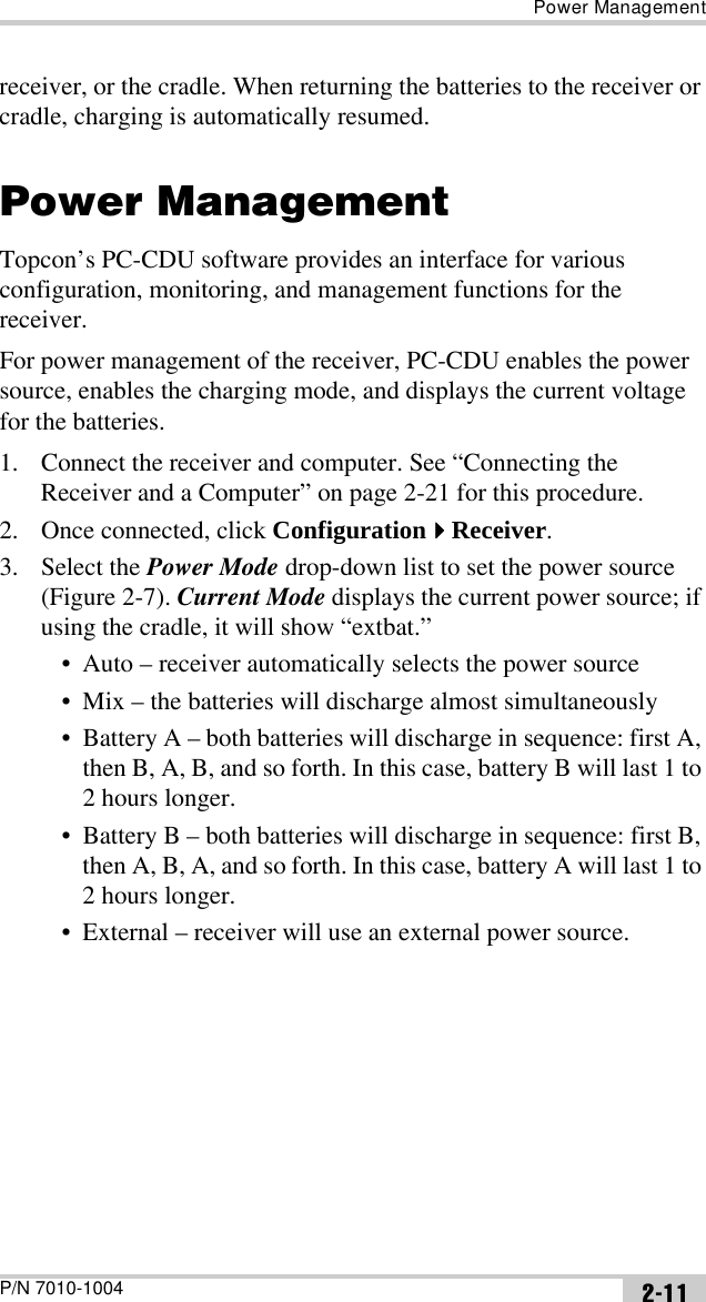 Power ManagementP/N 7010-1004 2-11receiver, or the cradle. When returning the batteries to the receiver or cradle, charging is automatically resumed.Power ManagementTopcon’s PC-CDU software provides an interface for various configuration, monitoring, and management functions for the receiver.For power management of the receiver, PC-CDU enables the power source, enables the charging mode, and displays the current voltage for the batteries. 1. Connect the receiver and computer. See “Connecting the Receiver and a Computer” on page 2-21 for this procedure.2. Once connected, click ConfigurationReceiver.3. Select the Power Mode drop-down list to set the power source (Figure 2-7). Current Mode displays the current power source; if using the cradle, it will show “extbat.”• Auto – receiver automatically selects the power source• Mix – the batteries will discharge almost simultaneously• Battery A – both batteries will discharge in sequence: first A, then B, A, B, and so forth. In this case, battery B will last 1 to 2 hours longer.• Battery B – both batteries will discharge in sequence: first B, then A, B, A, and so forth. In this case, battery A will last 1 to 2 hours longer. • External – receiver will use an external power source.