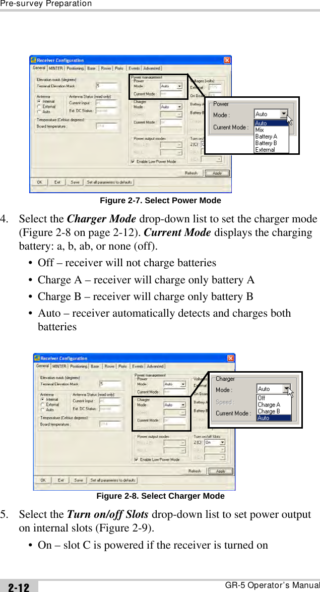 Pre-survey PreparationGR-5 Operator’s Manual2-12Figure 2-7. Select Power Mode4. Select the Charger Mode drop-down list to set the charger mode (Figure 2-8 on page 2-12). Current Mode displays the charging battery: a, b, ab, or none (off).• Off – receiver will not charge batteries• Charge A – receiver will charge only battery A• Charge B – receiver will charge only battery B• Auto – receiver automatically detects and charges both batteries Figure 2-8. Select Charger Mode5. Select the Turn on/off Slots drop-down list to set power output on internal slots (Figure 2-9).• On – slot C is powered if the receiver is turned on