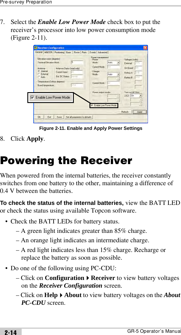 Pre-survey PreparationGR-5 Operator’s Manual2-147. Select the Enable Low Power Mode check box to put the receiver’s processor into low power consumption mode (Figure 2-11).Figure 2-11. Enable and Apply Power Settings8. Click Apply.Powering the ReceiverWhen powered from the internal batteries, the receiver constantly switches from one battery to the other, maintaining a difference of 0.4 V between the batteries.To check the status of the internal batteries, view the BATT LED or check the status using available Topcon software.• Check the BATT LEDs for battery status.– A green light indicates greater than 85% charge.– An orange light indicates an intermediate charge.– A red light indicates less than 15% charge. Recharge or replace the battery as soon as possible.• Do one of the following using PC-CDU:– Click on ConfigurationReceiver to view battery voltages on the Receiver Configuration screen.– Click on HelpAbout to view battery voltages on the About PC-CDU screen.