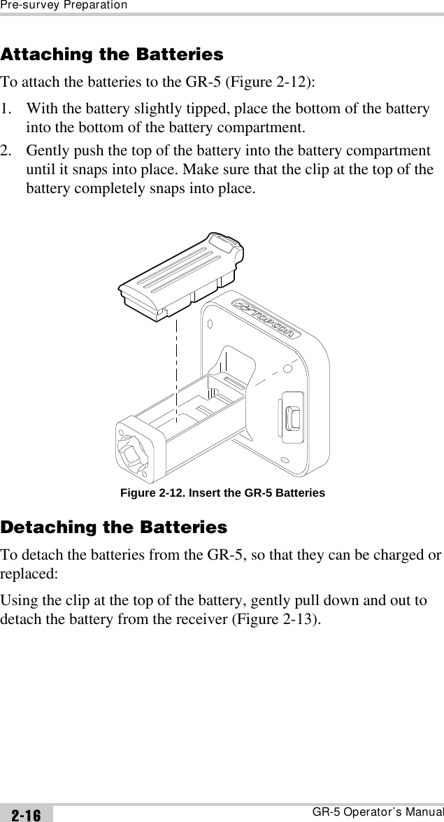 Pre-survey PreparationGR-5 Operator’s Manual2-16Attaching the BatteriesTo attach the batteries to the GR-5 (Figure 2-12):1. With the battery slightly tipped, place the bottom of the battery into the bottom of the battery compartment.2. Gently push the top of the battery into the battery compartment until it snaps into place. Make sure that the clip at the top of the battery completely snaps into place. Figure 2-12. Insert the GR-5 BatteriesDetaching the BatteriesTo detach the batteries from the GR-5, so that they can be charged or replaced:Using the clip at the top of the battery, gently pull down and out to detach the battery from the receiver (Figure 2-13). 