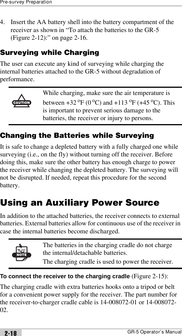 Pre-survey PreparationGR-5 Operator’s Manual2-184. Insert the AA battery shell into the battery compartment of the receiver as shown in “To attach the batteries to the GR-5 (Figure 2-12):” on page 2-16.Surveying while ChargingThe user can execute any kind of surveying while charging the internal batteries attached to the GR-5 without degradation of performance. Changing the Batteries while SurveyingIt is safe to change a depleted battery with a fully charged one while surveying (i.e., on the fly) without turning off the receiver. Before doing this, make sure the other battery has enough charge to power the receiver while changing the depleted battery. The surveying will not be disrupted. If needed, repeat this procedure for the second battery.Using an Auxiliary Power SourceIn addition to the attached batteries, the receiver connects to external batteries. External batteries allow for continuous use of the receiver in case the internal batteries become discharged. To connect the receiver to the charging cradle (Figure 2-15):The charging cradle with extra batteries hooks onto a tripod or belt for a convenient power supply for the receiver. The part number for the receiver-to-charger cradle cable is 14-008072-01 or 14-008072-02.CAUTIONWhile charging, make sure the air temperature is between +32 oF (0 oC) and +113 oF (+45 oC). This is important to prevent serious damage to the batteries, the receiver or injury to persons.NOTEThe batteries in the charging cradle do not charge the internal/detachable batteries.The charging cradle is used to power the receiver.