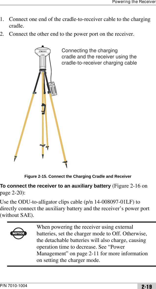 Powering the ReceiverP/N 7010-1004 2-191. Connect one end of the cradle-to-receiver cable to the charging cradle.2. Connect the other end to the power port on the receiver. Figure 2-15. Connect the Charging Cradle and ReceiverTo connect the receiver to an auxiliary battery (Figure 2-16 on page 2-20):Use the ODU-to-alligator clips cable (p/n 14-008097-01LF) to directly connect the auxiliary battery and the receiver’s power port (without SAE). NOTICEWhen powering the receiver using external batteries, set the charger mode to Off. Otherwise, the detachable batteries will also charge, causing operation time to decrease. See “Power Management” on page 2-11 for more information on setting the charger mode.Connecting the chargingcradle and the receiver using thecradle-to-receiver charging cable