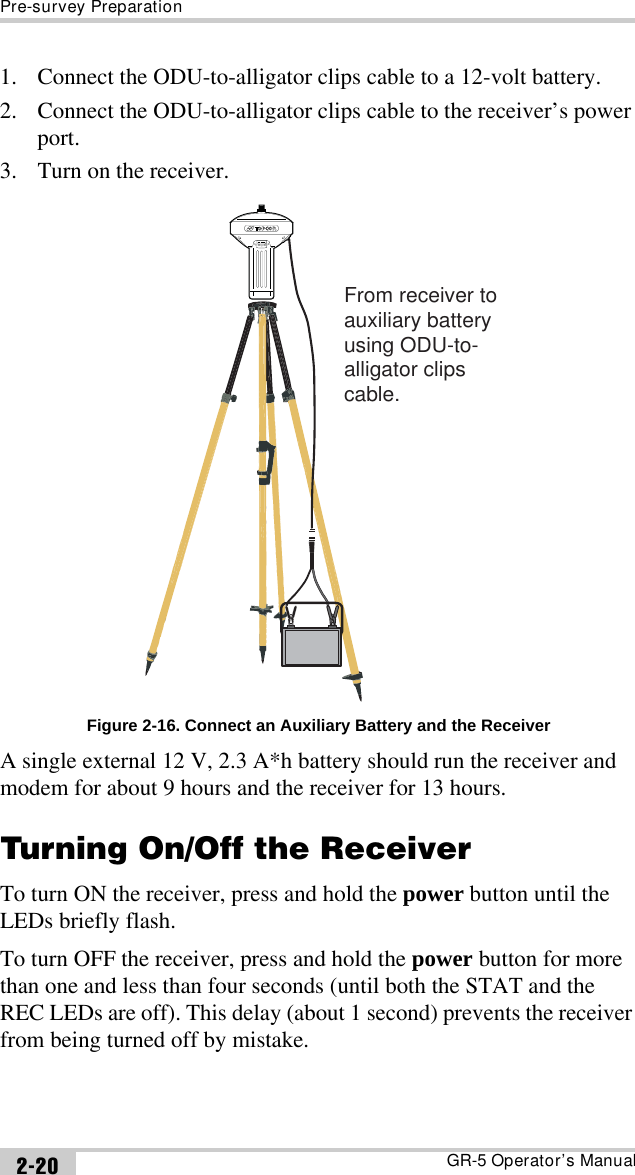 Pre-survey PreparationGR-5 Operator’s Manual2-201. Connect the ODU-to-alligator clips cable to a 12-volt battery.2. Connect the ODU-to-alligator clips cable to the receiver’s power port.3. Turn on the receiver. Figure 2-16. Connect an Auxiliary Battery and the ReceiverA single external 12 V, 2.3 A*h battery should run the receiver and modem for about 9 hours and the receiver for 13 hours.Turning On/Off the ReceiverTo turn ON the receiver, press and hold the power button until the LEDs briefly flash. To turn OFF the receiver, press and hold the power button for more than one and less than four seconds (until both the STAT and the REC LEDs are off). This delay (about 1 second) prevents the receiver from being turned off by mistake.From receiver to auxiliary batteryusing ODU-to-alligator clipscable.