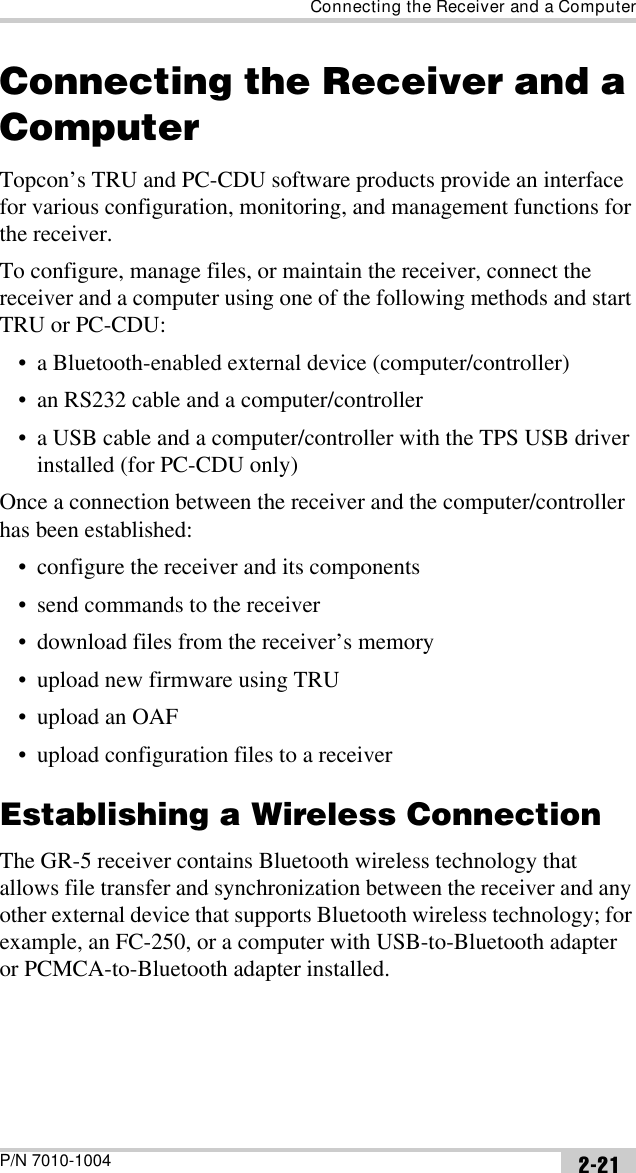 Connecting the Receiver and a ComputerP/N 7010-1004 2-21Connecting the Receiver and a ComputerTopcon’s TRU and PC-CDU software products provide an interface for various configuration, monitoring, and management functions for the receiver.To configure, manage files, or maintain the receiver, connect the receiver and a computer using one of the following methods and start TRU or PC-CDU:• a Bluetooth-enabled external device (computer/controller)• an RS232 cable and a computer/controller• a USB cable and a computer/controller with the TPS USB driver installed (for PC-CDU only)Once a connection between the receiver and the computer/controller has been established:• configure the receiver and its components• send commands to the receiver• download files from the receiver’s memory • upload new firmware using TRU• upload an OAF• upload configuration files to a receiverEstablishing a Wireless ConnectionThe GR-5 receiver contains Bluetooth wireless technology that allows file transfer and synchronization between the receiver and any other external device that supports Bluetooth wireless technology; for example, an FC-250, or a computer with USB-to-Bluetooth adapter or PCMCA-to-Bluetooth adapter installed. 