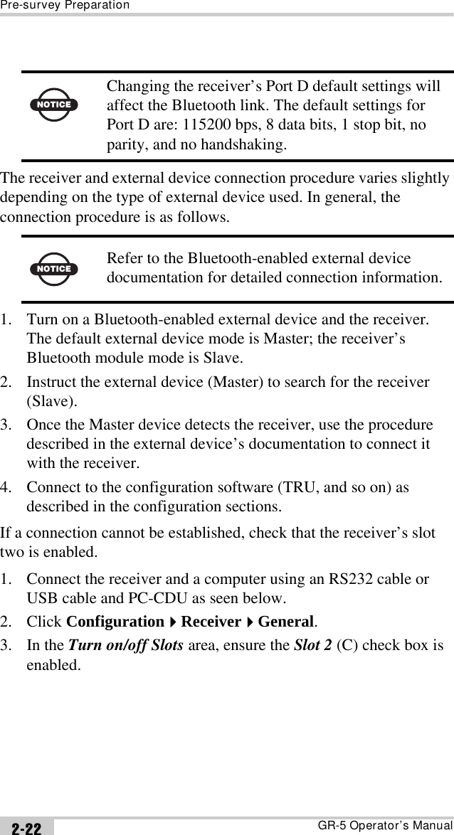 Pre-survey PreparationGR-5 Operator’s Manual2-22The receiver and external device connection procedure varies slightly depending on the type of external device used. In general, the connection procedure is as follows. 1. Turn on a Bluetooth-enabled external device and the receiver. The default external device mode is Master; the receiver’s Bluetooth module mode is Slave.2. Instruct the external device (Master) to search for the receiver (Slave). 3. Once the Master device detects the receiver, use the procedure described in the external device’s documentation to connect it with the receiver.4. Connect to the configuration software (TRU, and so on) as described in the configuration sections.If a connection cannot be established, check that the receiver’s slot two is enabled. 1. Connect the receiver and a computer using an RS232 cable or USB cable and PC-CDU as seen below.2. Click ConfigurationReceiverGeneral.3. In the Turn on/off Slots area, ensure the Slot 2 (C) check box is enabled.NOTICEChanging the receiver’s Port D default settings will affect the Bluetooth link. The default settings for Port D are: 115200 bps, 8 data bits, 1 stop bit, no parity, and no handshaking.NOTICERefer to the Bluetooth-enabled external device documentation for detailed connection information.