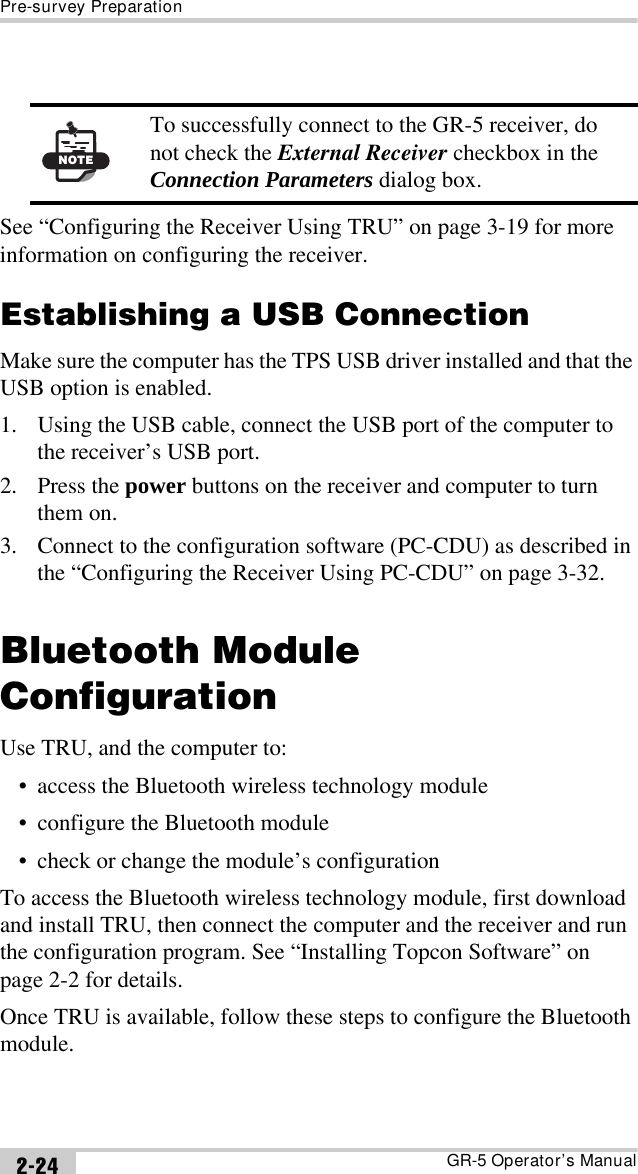 Pre-survey PreparationGR-5 Operator’s Manual2-24See “Configuring the Receiver Using TRU” on page 3-19 for more information on configuring the receiver.Establishing a USB ConnectionMake sure the computer has the TPS USB driver installed and that the USB option is enabled.1. Using the USB cable, connect the USB port of the computer to the receiver’s USB port.2. Press the power buttons on the receiver and computer to turn them on.3. Connect to the configuration software (PC-CDU) as described in the “Configuring the Receiver Using PC-CDU” on page 3-32.Bluetooth Module ConfigurationUse TRU, and the computer to:• access the Bluetooth wireless technology module• configure the Bluetooth module• check or change the module’s configurationTo access the Bluetooth wireless technology module, first download and install TRU, then connect the computer and the receiver and run the configuration program. See “Installing Topcon Software” on page 2-2 for details.Once TRU is available, follow these steps to configure the Bluetooth module.NOTETo successfully connect to the GR-5 receiver, do not check the External Receiver checkbox in the Connection Parameters dialog box.