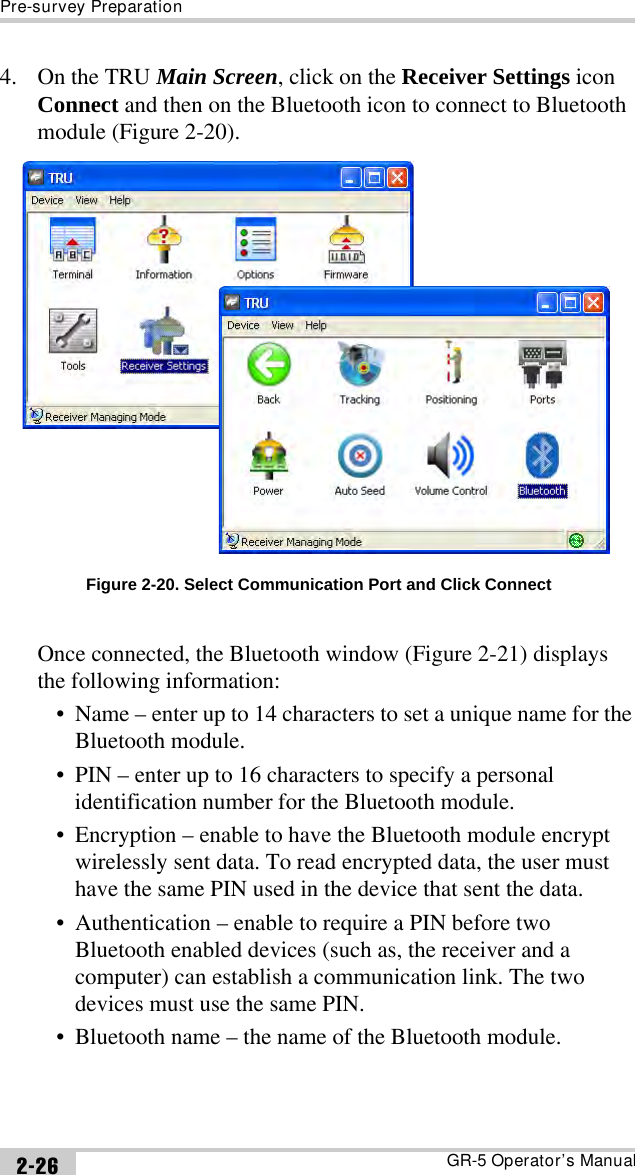 Pre-survey PreparationGR-5 Operator’s Manual2-264. On the TRU Main Screen, click on the Receiver Settings icon Connect and then on the Bluetooth icon to connect to Bluetooth module (Figure 2-20). Figure 2-20. Select Communication Port and Click ConnectOnce connected, the Bluetooth window (Figure 2-21) displays the following information:• Name – enter up to 14 characters to set a unique name for the Bluetooth module.• PIN – enter up to 16 characters to specify a personal identification number for the Bluetooth module.• Encryption – enable to have the Bluetooth module encrypt wirelessly sent data. To read encrypted data, the user must have the same PIN used in the device that sent the data.• Authentication – enable to require a PIN before two Bluetooth enabled devices (such as, the receiver and a computer) can establish a communication link. The two devices must use the same PIN.• Bluetooth name – the name of the Bluetooth module.