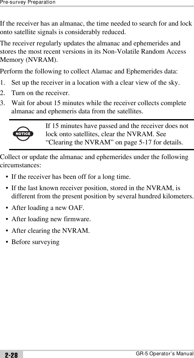 Pre-survey PreparationGR-5 Operator’s Manual2-28If the receiver has an almanac, the time needed to search for and lock onto satellite signals is considerably reduced.The receiver regularly updates the almanac and ephemerides and stores the most recent versions in its Non-Volatile Random Access Memory (NVRAM).Perform the following to collect Alamac and Ephemerides data:1. Set up the receiver in a location with a clear view of the sky.2. Turn on the receiver.3. Wait for about 15 minutes while the receiver collects complete almanac and ephemeris data from the satellites. Collect or update the almanac and ephemerides under the following circumstances:• If the receiver has been off for a long time.• If the last known receiver position, stored in the NVRAM, is different from the present position by several hundred kilometers.• After loading a new OAF.• After loading new firmware.• After clearing the NVRAM.• Before surveyingNOTICEIf 15 minutes have passed and the receiver does not lock onto satellites, clear the NVRAM. See “Clearing the NVRAM” on page 5-17 for details.