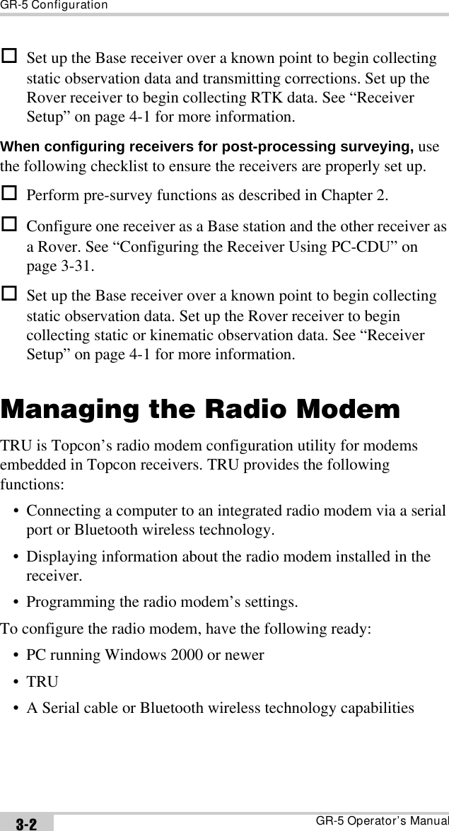GR-5 ConfigurationGR-5 Operator’s Manual3-2Set up the Base receiver over a known point to begin collecting static observation data and transmitting corrections. Set up the Rover receiver to begin collecting RTK data. See “Receiver Setup” on page 4-1 for more information.When configuring receivers for post-processing surveying, use the following checklist to ensure the receivers are properly set up.Perform pre-survey functions as described in Chapter 2.Configure one receiver as a Base station and the other receiver as a Rover. See “Configuring the Receiver Using PC-CDU” on page 3-31.Set up the Base receiver over a known point to begin collecting static observation data. Set up the Rover receiver to begin collecting static or kinematic observation data. See “Receiver Setup” on page 4-1 for more information.Managing the Radio ModemTRU is Topcon’s radio modem configuration utility for modems embedded in Topcon receivers. TRU provides the following functions:• Connecting a computer to an integrated radio modem via a serial port or Bluetooth wireless technology.• Displaying information about the radio modem installed in the receiver.• Programming the radio modem’s settings.To configure the radio modem, have the following ready:• PC running Windows 2000 or newer•TRU • A Serial cable or Bluetooth wireless technology capabilities