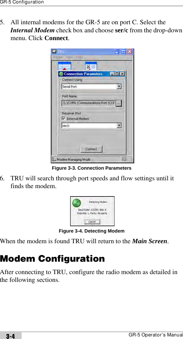 GR-5 ConfigurationGR-5 Operator’s Manual3-45. All internal modems for the GR-5 are on port C. Select the Internal Modem check box and choose ser/c from the drop-down menu. Click Connect. Figure 3-3. Connection Parameters6. TRU will search through port speeds and flow settings until it finds the modem.Figure 3-4. Detecting ModemWhen the modem is found TRU will return to the Main Screen.Modem ConfigurationAfter connecting to TRU, configure the radio modem as detailed in the following sections.