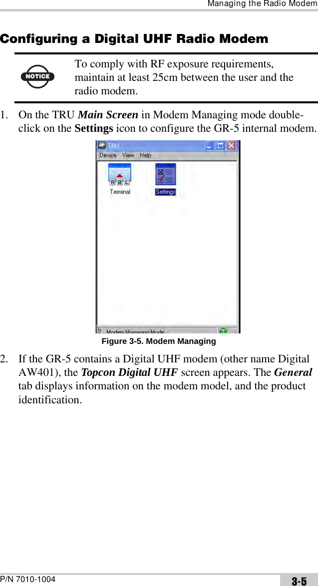 Managing the Radio ModemP/N 7010-1004 3-5Configuring a Digital UHF Radio Modem 1. On the TRU Main Screen in Modem Managing mode double-click on the Settings icon to configure the GR-5 internal modem.Figure 3-5. Modem Managing2. If the GR-5 contains a Digital UHF modem (other name Digital AW401), the Topcon Digital UHF screen appears. The General tab displays information on the modem model, and the product identification.NOTICETo comply with RF exposure requirements, maintain at least 25cm between the user and the radio modem.